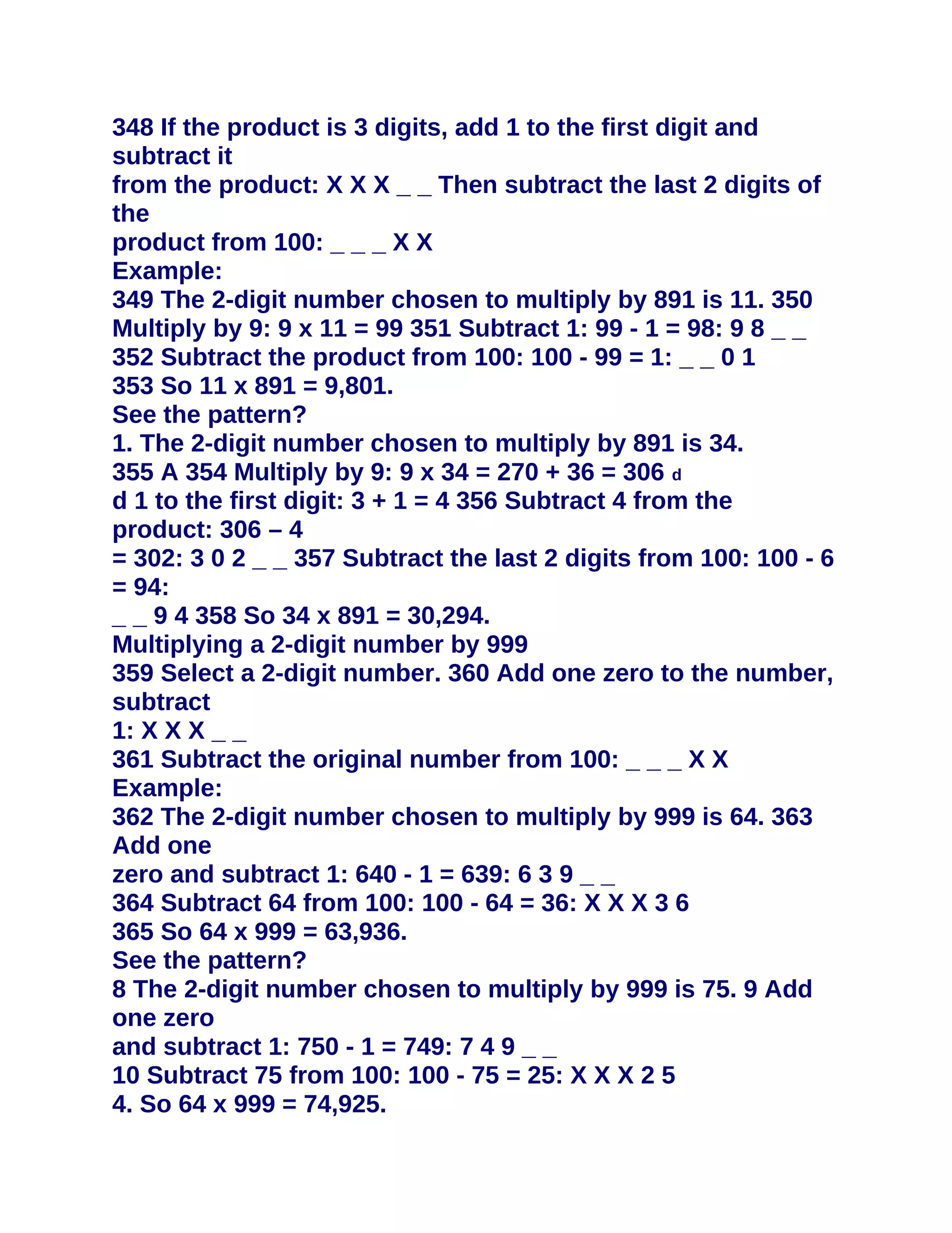 348 If the product is 3 digits, add 1 to the first digit and
subtract it
from the product: X X X _ _ Then subtract the last 2 digits of
the
product from 100: _ _ _ X X
Example:
349 The 2-digit number chosen to multiply by 891 is 11. 350
Multiply by 9: 9 x 11 = 99 351 Subtract 1: 99 - 1 = 98: 9 8 _ _
352 Subtract the product from 100: 100 - 99 = 1: _ _ 0 1
353 So 11 x 891 = 9,801.
See the pattern?
1. The 2-digit number chosen to multiply by 891 is 34.
355 A 354 Multiply by 9: 9 x 34 = 270 + 36 = 306 d
d 1 to the first digit: 3 + 1 = 4 356 Subtract 4 from the
product: 306 – 4
= 302: 3 0 2 _ _ 357 Subtract the last 2 digits from 100: 100 - 6
= 94:
_ _ 9 4 358 So 34 x 891 = 30,294.
Multiplying a 2-digit number by 999
359 Select a 2-digit number. 360 Add one zero to the number,
subtract
1: X X X _ _
361 Subtract the original number from 100: _ _ _ X X
Example:
362 The 2-digit number chosen to multiply by 999 is 64. 363
Add one
zero and subtract 1: 640 - 1 = 639: 6 3 9 _ _
364 Subtract 64 from 100: 100 - 64 = 36: X X X 3 6
365 So 64 x 999 = 63,936.
See the pattern?
8 The 2-digit number chosen to multiply by 999 is 75. 9 Add
one zero
and subtract 1: 750 - 1 = 749: 7 4 9 _ _
10 Subtract 75 from 100: 100 - 75 = 25: X X X 2 5
4. So 64 x 999 = 74,925.
 