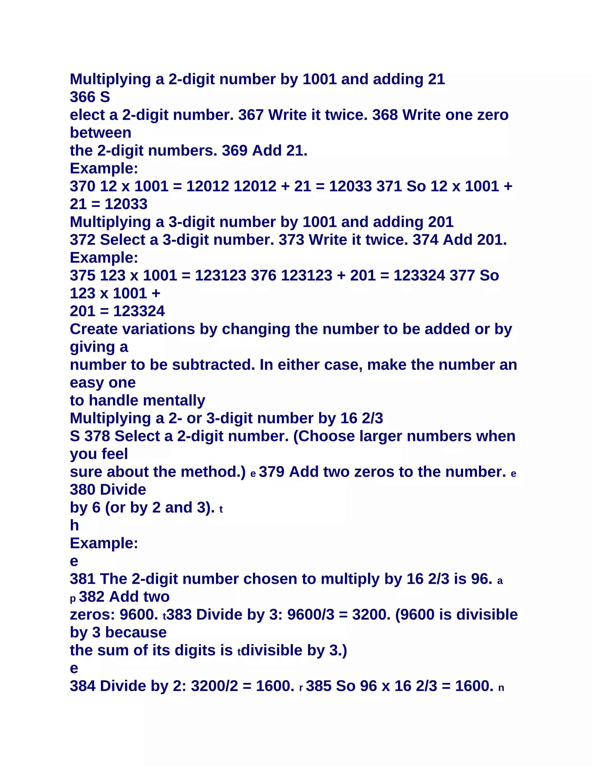 Multiplying a 2-digit number by 1001 and adding 21
366 S
elect a 2-digit number. 367 Write it twice. 368 Write one zero
between
the 2-digit numbers. 369 Add 21.
Example:
370 12 x 1001 = 12012 12012 + 21 = 12033 371 So 12 x 1001 +
21 = 12033
Multiplying a 3-digit number by 1001 and adding 201
372 Select a 3-digit number. 373 Write it twice. 374 Add 201.
Example:
375 123 x 1001 = 123123 376 123123 + 201 = 123324 377 So
123 x 1001 +
201 = 123324
Create variations by changing the number to be added or by
giving a
number to be subtracted. In either case, make the number an
easy one
to handle mentally
Multiplying a 2- or 3-digit number by 16 2/3
S 378 Select a 2-digit number. (Choose larger numbers when
you feel
sure about the method.) e 379 Add two zeros to the number. e
380 Divide
by 6 (or by 2 and 3). t
h
Example:
e
381 The 2-digit number chosen to multiply by 16 2/3 is 96. a
p 382 Add two
zeros: 9600. t383 Divide by 3: 9600/3 = 3200. (9600 is divisible
by 3 because
the sum of its digits is tdivisible by 3.)
e
384 Divide by 2: 3200/2 = 1600. r 385 So 96 x 16 2/3 = 1600. n
 