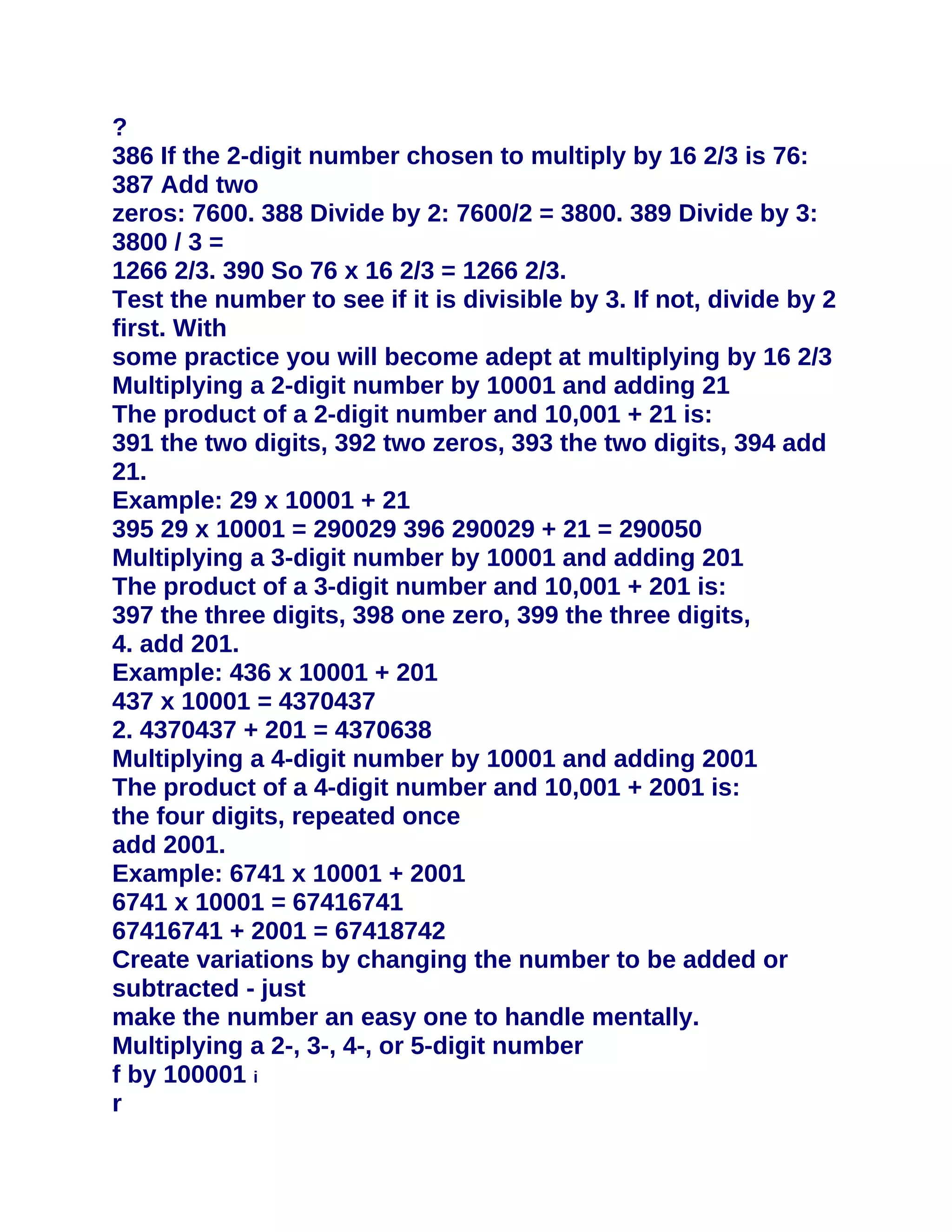 ?
386 If the 2-digit number chosen to multiply by 16 2/3 is 76:
387 Add two
zeros: 7600. 388 Divide by 2: 7600/2 = 3800. 389 Divide by 3:
3800 / 3 =
1266 2/3. 390 So 76 x 16 2/3 = 1266 2/3.
Test the number to see if it is divisible by 3. If not, divide by 2
first. With
some practice you will become adept at multiplying by 16 2/3
Multiplying a 2-digit number by 10001 and adding 21
The product of a 2-digit number and 10,001 + 21 is:
391 the two digits, 392 two zeros, 393 the two digits, 394 add
21.
Example: 29 x 10001 + 21
395 29 x 10001 = 290029 396 290029 + 21 = 290050
Multiplying a 3-digit number by 10001 and adding 201
The product of a 3-digit number and 10,001 + 201 is:
397 the three digits, 398 one zero, 399 the three digits,
4. add 201.
Example: 436 x 10001 + 201
437 x 10001 = 4370437
2. 4370437 + 201 = 4370638
Multiplying a 4-digit number by 10001 and adding 2001
The product of a 4-digit number and 10,001 + 2001 is:
the four digits, repeated once
add 2001.
Example: 6741 x 10001 + 2001
6741 x 10001 = 67416741
67416741 + 2001 = 67418742
Create variations by changing the number to be added or
subtracted - just
make the number an easy one to handle mentally.
Multiplying a 2-, 3-, 4-, or 5-digit number
f by 100001 i
r
 