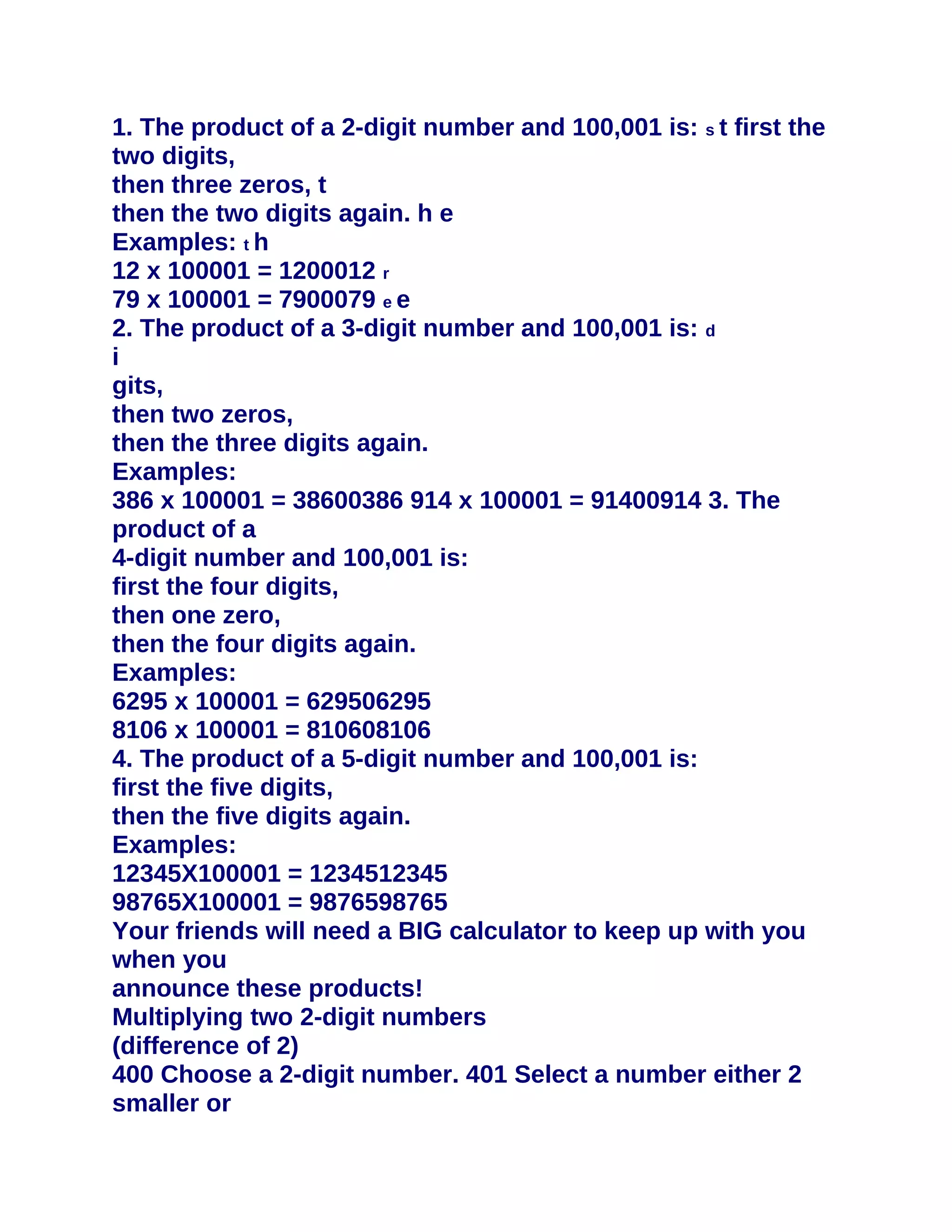 1. The product of a 2-digit number and 100,001 is: s t first the
two digits,
then three zeros, t
then the two digits again. h e
Examples: t h
12 x 100001 = 1200012 r
79 x 100001 = 7900079 e e
2. The product of a 3-digit number and 100,001 is: d
i
gits,
then two zeros,
then the three digits again.
Examples:
386 x 100001 = 38600386 914 x 100001 = 91400914 3. The
product of a
4-digit number and 100,001 is:
first the four digits,
then one zero,
then the four digits again.
Examples:
6295 x 100001 = 629506295
8106 x 100001 = 810608106
4. The product of a 5-digit number and 100,001 is:
first the five digits,
then the five digits again.
Examples:
12345X100001 = 1234512345
98765X100001 = 9876598765
Your friends will need a BIG calculator to keep up with you
when you
announce these products!
Multiplying two 2-digit numbers
(difference of 2)
400 Choose a 2-digit number. 401 Select a number either 2
smaller or
 