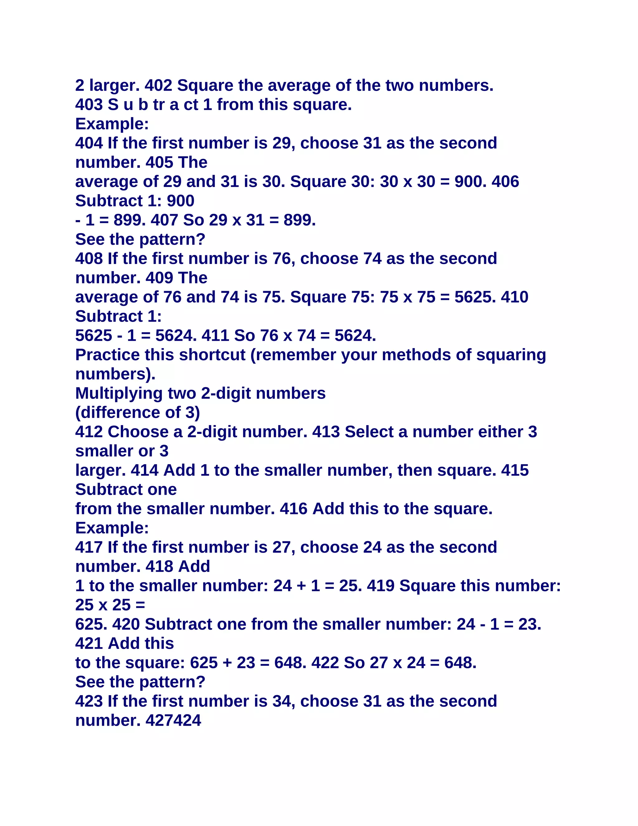2 larger. 402 Square the average of the two numbers.
403 S u b tr a ct 1 from this square.
Example:
404 If the first number is 29, choose 31 as the second
number. 405 The
average of 29 and 31 is 30. Square 30: 30 x 30 = 900. 406
Subtract 1: 900
- 1 = 899. 407 So 29 x 31 = 899.
See the pattern?
408 If the first number is 76, choose 74 as the second
number. 409 The
average of 76 and 74 is 75. Square 75: 75 x 75 = 5625. 410
Subtract 1:
5625 - 1 = 5624. 411 So 76 x 74 = 5624.
Practice this shortcut (remember your methods of squaring
numbers).
Multiplying two 2-digit numbers
(difference of 3)
412 Choose a 2-digit number. 413 Select a number either 3
smaller or 3
larger. 414 Add 1 to the smaller number, then square. 415
Subtract one
from the smaller number. 416 Add this to the square.
Example:
417 If the first number is 27, choose 24 as the second
number. 418 Add
1 to the smaller number: 24 + 1 = 25. 419 Square this number:
25 x 25 =
625. 420 Subtract one from the smaller number: 24 - 1 = 23.
421 Add this
to the square: 625 + 23 = 648. 422 So 27 x 24 = 648.
See the pattern?
423 If the first number is 34, choose 31 as the second
number. 427424
 
