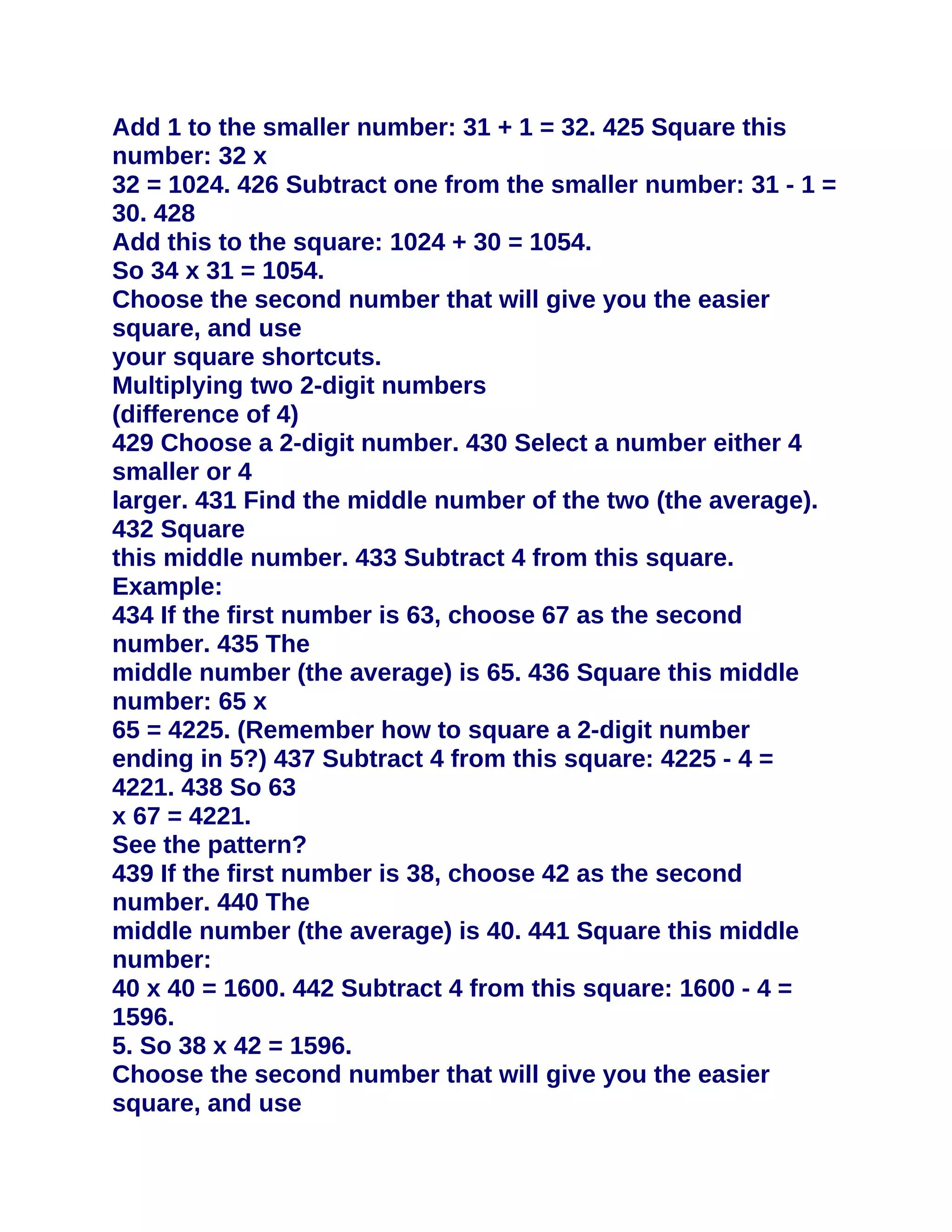Add 1 to the smaller number: 31 + 1 = 32. 425 Square this
number: 32 x
32 = 1024. 426 Subtract one from the smaller number: 31 - 1 =
30. 428
Add this to the square: 1024 + 30 = 1054.
So 34 x 31 = 1054.
Choose the second number that will give you the easier
square, and use
your square shortcuts.
Multiplying two 2-digit numbers
(difference of 4)
429 Choose a 2-digit number. 430 Select a number either 4
smaller or 4
larger. 431 Find the middle number of the two (the average).
432 Square
this middle number. 433 Subtract 4 from this square.
Example:
434 If the first number is 63, choose 67 as the second
number. 435 The
middle number (the average) is 65. 436 Square this middle
number: 65 x
65 = 4225. (Remember how to square a 2-digit number
ending in 5?) 437 Subtract 4 from this square: 4225 - 4 =
4221. 438 So 63
x 67 = 4221.
See the pattern?
439 If the first number is 38, choose 42 as the second
number. 440 The
middle number (the average) is 40. 441 Square this middle
number:
40 x 40 = 1600. 442 Subtract 4 from this square: 1600 - 4 =
1596.
5. So 38 x 42 = 1596.
Choose the second number that will give you the easier
square, and use
 