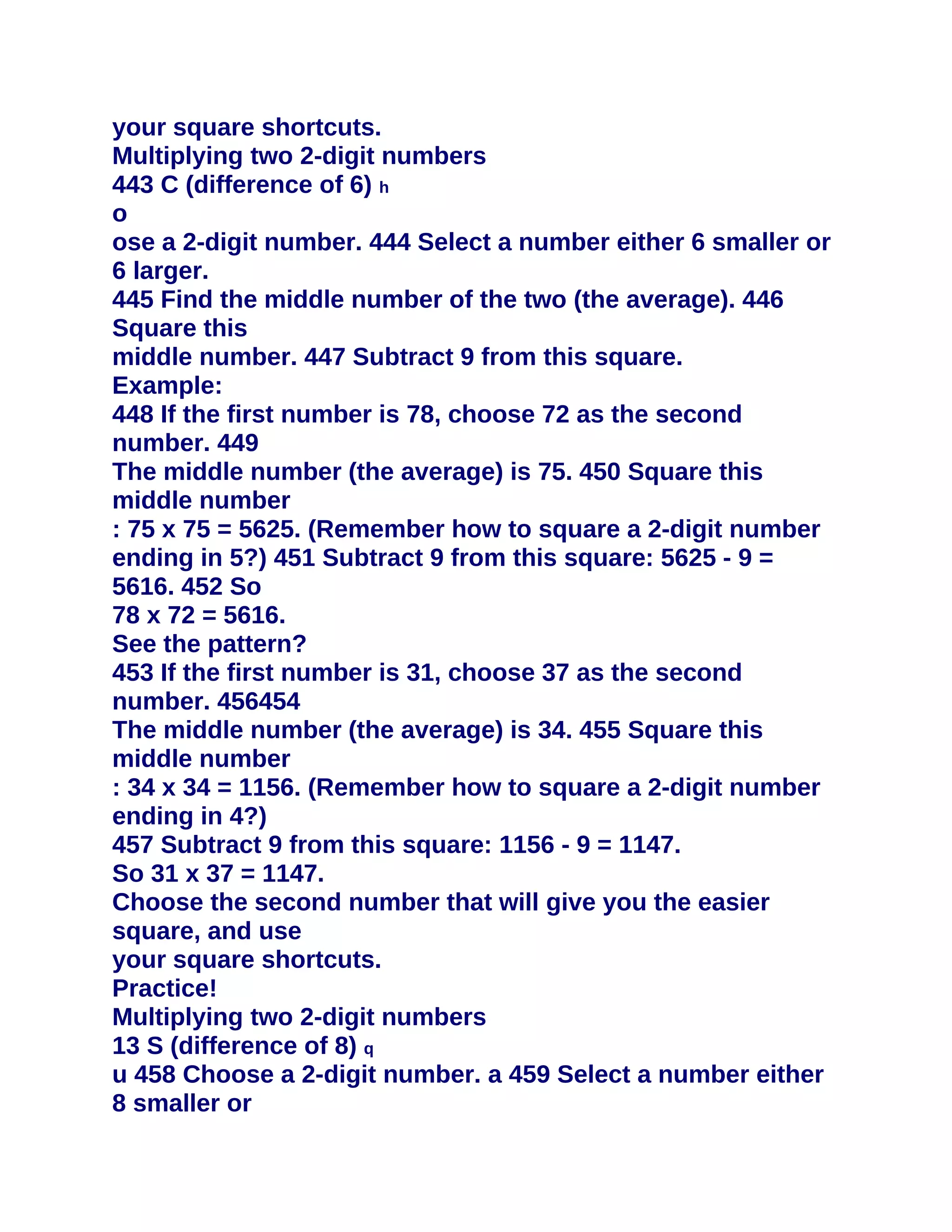 your square shortcuts.
Multiplying two 2-digit numbers
443 C (difference of 6) h
o
ose a 2-digit number. 444 Select a number either 6 smaller or
6 larger.
445 Find the middle number of the two (the average). 446
Square this
middle number. 447 Subtract 9 from this square.
Example:
448 If the first number is 78, choose 72 as the second
number. 449
The middle number (the average) is 75. 450 Square this
middle number
: 75 x 75 = 5625. (Remember how to square a 2-digit number
ending in 5?) 451 Subtract 9 from this square: 5625 - 9 =
5616. 452 So
78 x 72 = 5616.
See the pattern?
453 If the first number is 31, choose 37 as the second
number. 456454
The middle number (the average) is 34. 455 Square this
middle number
: 34 x 34 = 1156. (Remember how to square a 2-digit number
ending in 4?)
457 Subtract 9 from this square: 1156 - 9 = 1147.
So 31 x 37 = 1147.
Choose the second number that will give you the easier
square, and use
your square shortcuts.
Practice!
Multiplying two 2-digit numbers
13 S (difference of 8) q
u 458 Choose a 2-digit number. a 459 Select a number either
8 smaller or
 