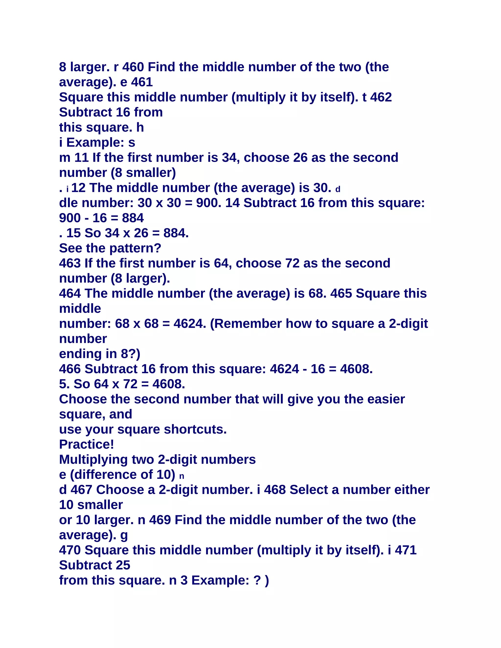8 larger. r 460 Find the middle number of the two (the
average). e 461
Square this middle number (multiply it by itself). t 462
Subtract 16 from
this square. h
i Example: s
m 11 If the first number is 34, choose 26 as the second
number (8 smaller)
. i 12 The middle number (the average) is 30. d
dle number: 30 x 30 = 900. 14 Subtract 16 from this square:
900 - 16 = 884
. 15 So 34 x 26 = 884.
See the pattern?
463 If the first number is 64, choose 72 as the second
number (8 larger).
464 The middle number (the average) is 68. 465 Square this
middle
number: 68 x 68 = 4624. (Remember how to square a 2-digit
number
ending in 8?)
466 Subtract 16 from this square: 4624 - 16 = 4608.
5. So 64 x 72 = 4608.
Choose the second number that will give you the easier
square, and
use your square shortcuts.
Practice!
Multiplying two 2-digit numbers
e (difference of 10) n
d 467 Choose a 2-digit number. i 468 Select a number either
10 smaller
or 10 larger. n 469 Find the middle number of the two (the
average). g
470 Square this middle number (multiply it by itself). i 471
Subtract 25
from this square. n 3 Example: ? )
 