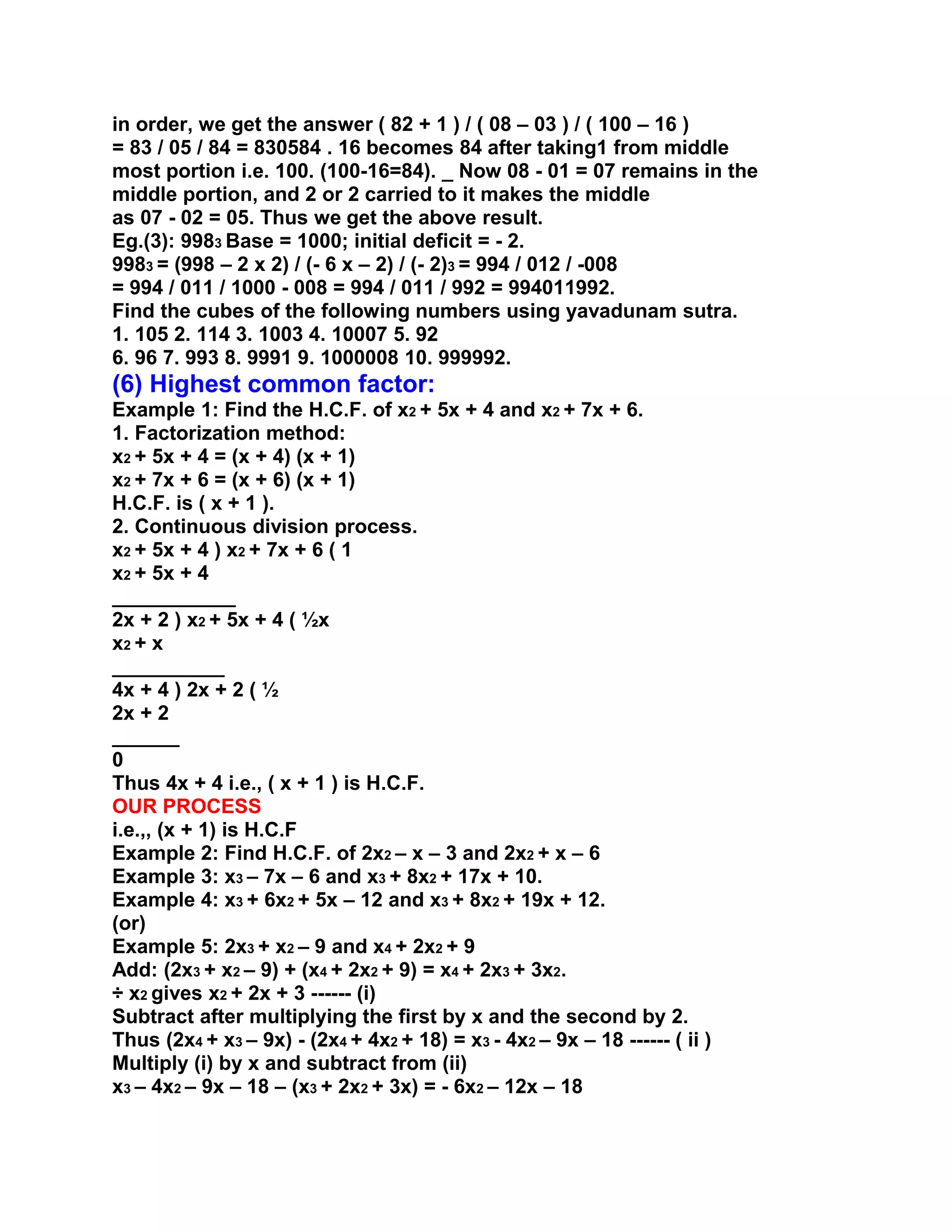 in order, we get the answer ( 82 + 1 ) / ( 08 – 03 ) / ( 100 – 16 )
= 83 / 05 / 84 = 830584 . 16 becomes 84 after taking1 from middle
most portion i.e. 100. (100-16=84). _ Now 08 - 01 = 07 remains in the
middle portion, and 2 or 2 carried to it makes the middle
as 07 - 02 = 05. Thus we get the above result.
Eg.(3): 9983 Base = 1000; initial deficit = - 2.
9983 = (998 – 2 x 2) / (- 6 x – 2) / (- 2)3 = 994 / 012 / -008
= 994 / 011 / 1000 - 008 = 994 / 011 / 992 = 994011992.
Find the cubes of the following numbers using yavadunam sutra.
1. 105 2. 114 3. 1003 4. 10007 5. 92
6. 96 7. 993 8. 9991 9. 1000008 10. 999992.
(6) Highest common factor:
Example 1: Find the H.C.F. of x2 + 5x + 4 and x2 + 7x + 6.
1. Factorization method:
x2 + 5x + 4 = (x + 4) (x + 1)
x2 + 7x + 6 = (x + 6) (x + 1)
H.C.F. is ( x + 1 ).
2. Continuous division process.
x2 + 5x + 4 ) x2 + 7x + 6 ( 1
x2 + 5x + 4
___________
2x + 2 ) x2 + 5x + 4 ( ½x
x2 + x
__________
4x + 4 ) 2x + 2 ( ½
2x + 2
______
0
Thus 4x + 4 i.e., ( x + 1 ) is H.C.F.
OUR PROCESS
i.e.,, (x + 1) is H.C.F
Example 2: Find H.C.F. of 2x2 – x – 3 and 2x2 + x – 6
Example 3: x3 – 7x – 6 and x3 + 8x2 + 17x + 10.
Example 4: x3 + 6x2 + 5x – 12 and x3 + 8x2 + 19x + 12.
(or)
Example 5: 2x3 + x2 – 9 and x4 + 2x2 + 9
Add: (2x3 + x2 – 9) + (x4 + 2x2 + 9) = x4 + 2x3 + 3x2.
÷ x2 gives x2 + 2x + 3 ------ (i)
Subtract after multiplying the first by x and the second by 2.
Thus (2x4 + x3 – 9x) - (2x4 + 4x2 + 18) = x3 - 4x2 – 9x – 18 ------ ( ii )
Multiply (i) by x and subtract from (ii)
x3 – 4x2 – 9x – 18 – (x3 + 2x2 + 3x) = - 6x2 – 12x – 18
 