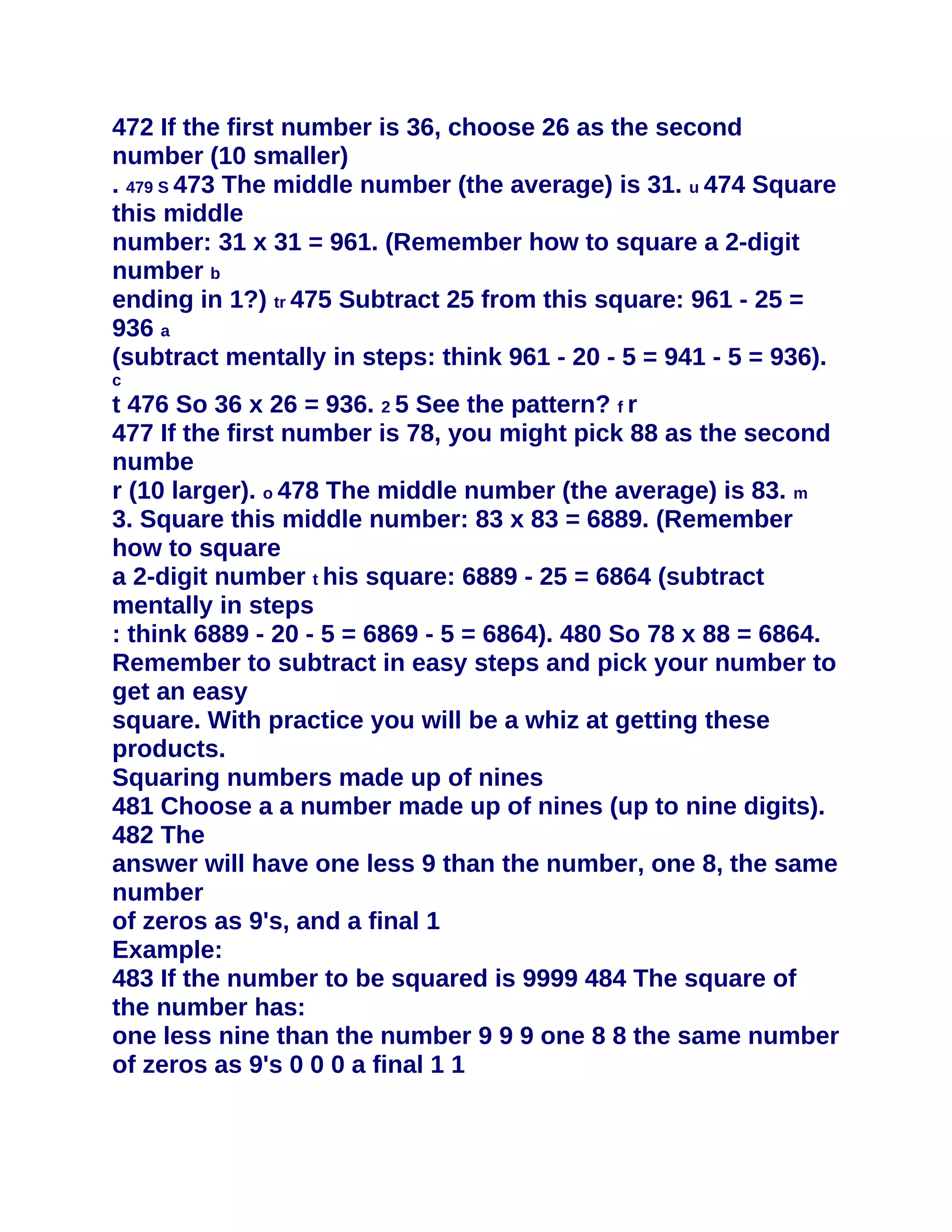472 If the first number is 36, choose 26 as the second
number (10 smaller)
. 479 S 473 The middle number (the average) is 31. u 474 Square
this middle
number: 31 x 31 = 961. (Remember how to square a 2-digit
number b
ending in 1?) tr 475 Subtract 25 from this square: 961 - 25 =
936 a
(subtract mentally in steps: think 961 - 20 - 5 = 941 - 5 = 936).
c
t 476 So 36 x 26 = 936. 2 5 See the pattern? f r
477 If the first number is 78, you might pick 88 as the second
numbe
r (10 larger). o 478 The middle number (the average) is 83. m
3. Square this middle number: 83 x 83 = 6889. (Remember
how to square
a 2-digit number t his square: 6889 - 25 = 6864 (subtract
mentally in steps
: think 6889 - 20 - 5 = 6869 - 5 = 6864). 480 So 78 x 88 = 6864.
Remember to subtract in easy steps and pick your number to
get an easy
square. With practice you will be a whiz at getting these
products.
Squaring numbers made up of nines
481 Choose a a number made up of nines (up to nine digits).
482 The
answer will have one less 9 than the number, one 8, the same
number
of zeros as 9's, and a final 1
Example:
483 If the number to be squared is 9999 484 The square of
the number has:
one less nine than the number 9 9 9 one 8 8 the same number
of zeros as 9's 0 0 0 a final 1 1
 
