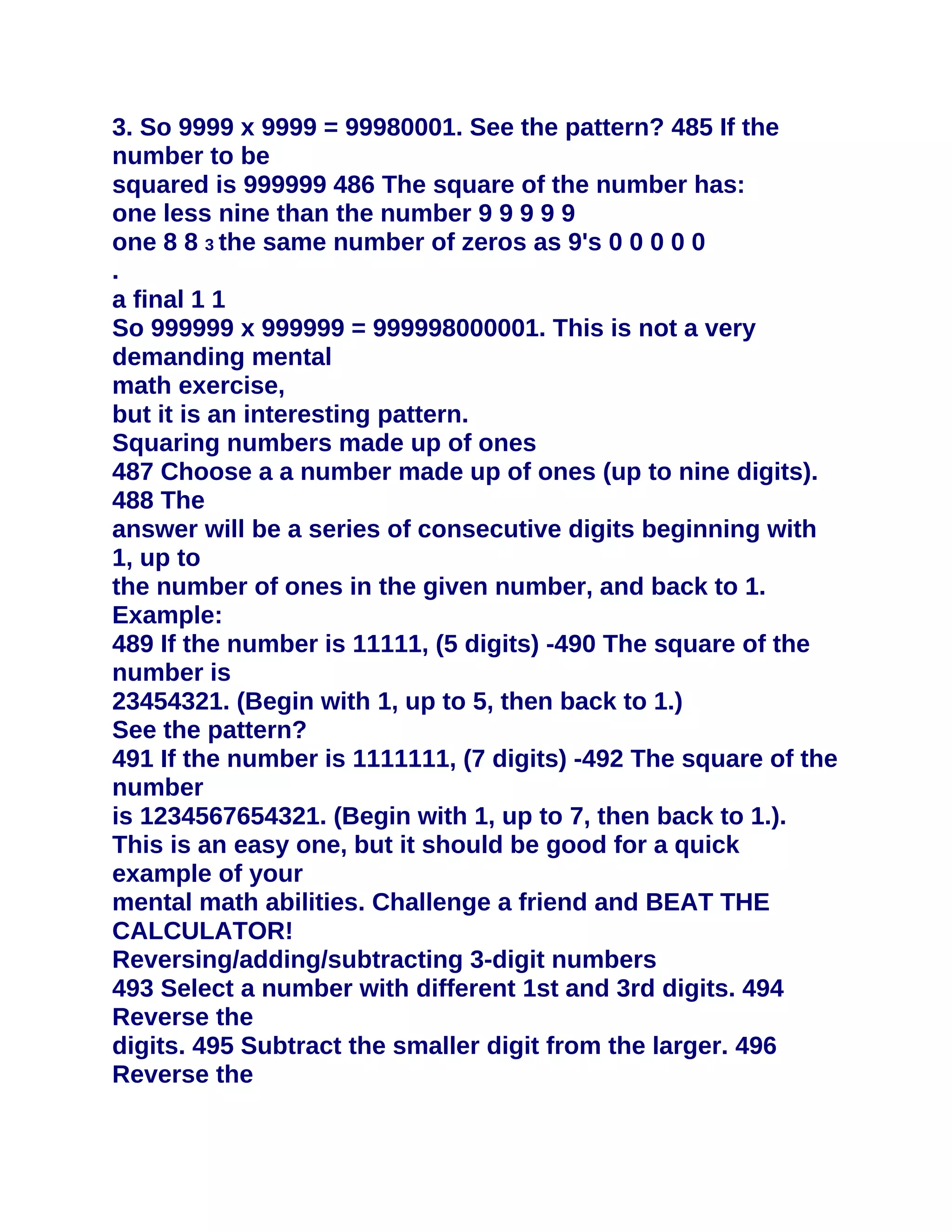 3. So 9999 x 9999 = 99980001. See the pattern? 485 If the
number to be
squared is 999999 486 The square of the number has:
one less nine than the number 9 9 9 9 9
one 8 8 3 the same number of zeros as 9's 0 0 0 0 0
.
a final 1 1
So 999999 x 999999 = 999998000001. This is not a very
demanding mental
math exercise,
but it is an interesting pattern.
Squaring numbers made up of ones
487 Choose a a number made up of ones (up to nine digits).
488 The
answer will be a series of consecutive digits beginning with
1, up to
the number of ones in the given number, and back to 1.
Example:
489 If the number is 11111, (5 digits) -490 The square of the
number is
23454321. (Begin with 1, up to 5, then back to 1.)
See the pattern?
491 If the number is 1111111, (7 digits) -492 The square of the
number
is 1234567654321. (Begin with 1, up to 7, then back to 1.).
This is an easy one, but it should be good for a quick
example of your
mental math abilities. Challenge a friend and BEAT THE
CALCULATOR!
Reversing/adding/subtracting 3-digit numbers
493 Select a number with different 1st and 3rd digits. 494
Reverse the
digits. 495 Subtract the smaller digit from the larger. 496
Reverse the
 