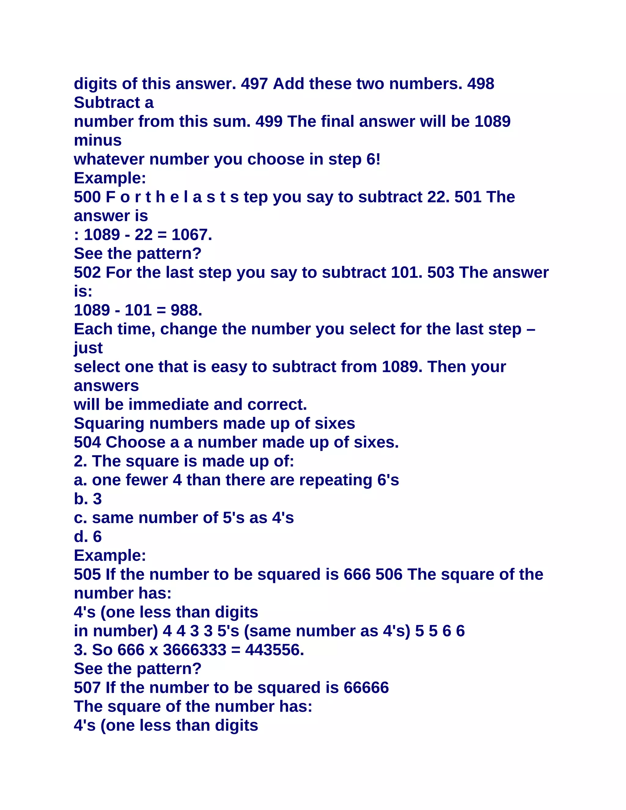 digits of this answer. 497 Add these two numbers. 498
Subtract a
number from this sum. 499 The final answer will be 1089
minus
whatever number you choose in step 6!
Example:
500 F o r t h e l a s t s tep you say to subtract 22. 501 The
answer is
: 1089 - 22 = 1067.
See the pattern?
502 For the last step you say to subtract 101. 503 The answer
is:
1089 - 101 = 988.
Each time, change the number you select for the last step –
just
select one that is easy to subtract from 1089. Then your
answers
will be immediate and correct.
Squaring numbers made up of sixes
504 Choose a a number made up of sixes.
2. The square is made up of:
a. one fewer 4 than there are repeating 6's
b. 3
c. same number of 5's as 4's
d. 6
Example:
505 If the number to be squared is 666 506 The square of the
number has:
4's (one less than digits
in number) 4 4 3 3 5's (same number as 4's) 5 5 6 6
3. So 666 x 3666333 = 443556.
See the pattern?
507 If the number to be squared is 66666
The square of the number has:
4's (one less than digits
 