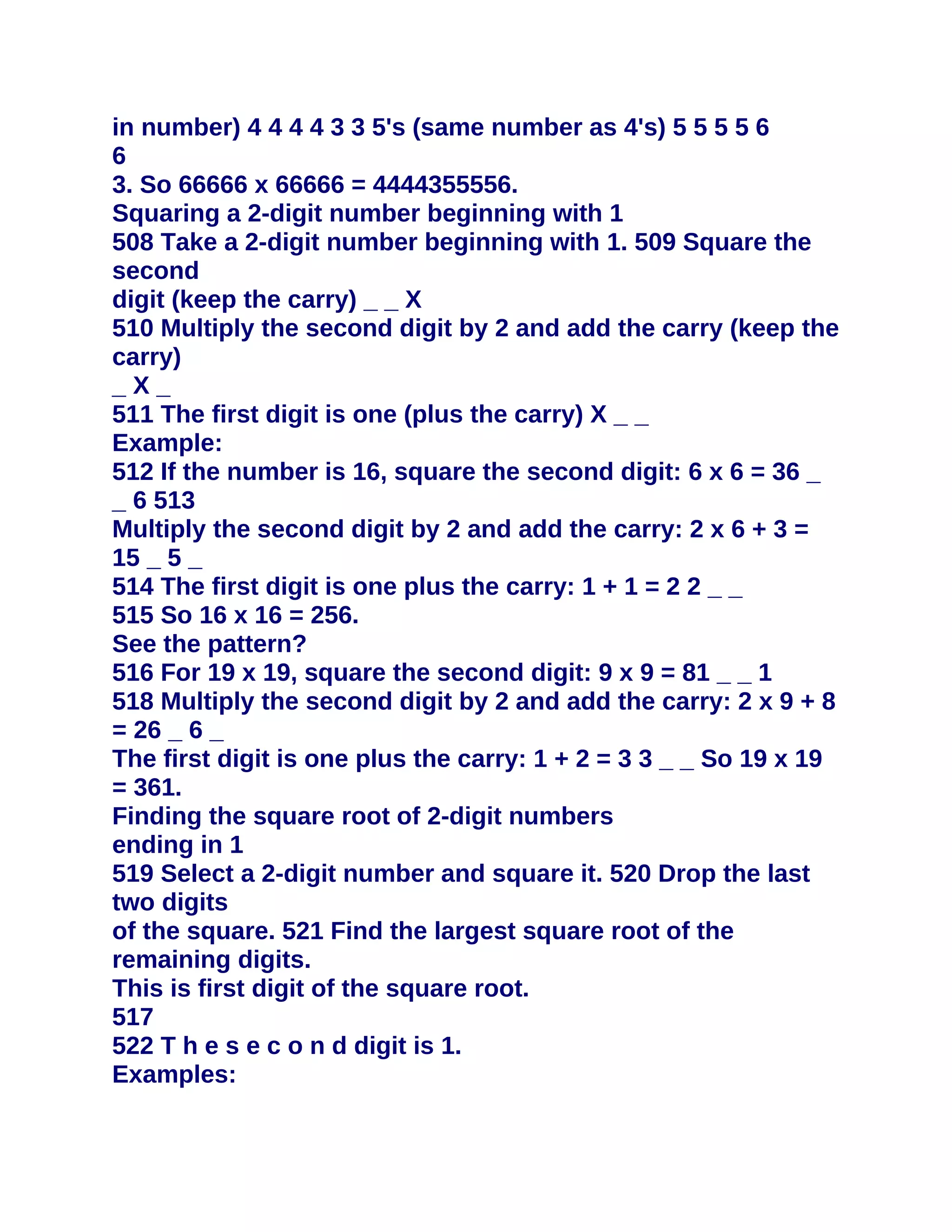 in number) 4 4 4 4 3 3 5's (same number as 4's) 5 5 5 5 6
6
3. So 66666 x 66666 = 4444355556.
Squaring a 2-digit number beginning with 1
508 Take a 2-digit number beginning with 1. 509 Square the
second
digit (keep the carry) _ _ X
510 Multiply the second digit by 2 and add the carry (keep the
carry)
_X_
511 The first digit is one (plus the carry) X _ _
Example:
512 If the number is 16, square the second digit: 6 x 6 = 36 _
_ 6 513
Multiply the second digit by 2 and add the carry: 2 x 6 + 3 =
15 _ 5 _
514 The first digit is one plus the carry: 1 + 1 = 2 2 _ _
515 So 16 x 16 = 256.
See the pattern?
516 For 19 x 19, square the second digit: 9 x 9 = 81 _ _ 1
518 Multiply the second digit by 2 and add the carry: 2 x 9 + 8
= 26 _ 6 _
The first digit is one plus the carry: 1 + 2 = 3 3 _ _ So 19 x 19
= 361.
Finding the square root of 2-digit numbers
ending in 1
519 Select a 2-digit number and square it. 520 Drop the last
two digits
of the square. 521 Find the largest square root of the
remaining digits.
This is first digit of the square root.
517
522 T h e s e c o n d digit is 1.
Examples:
 