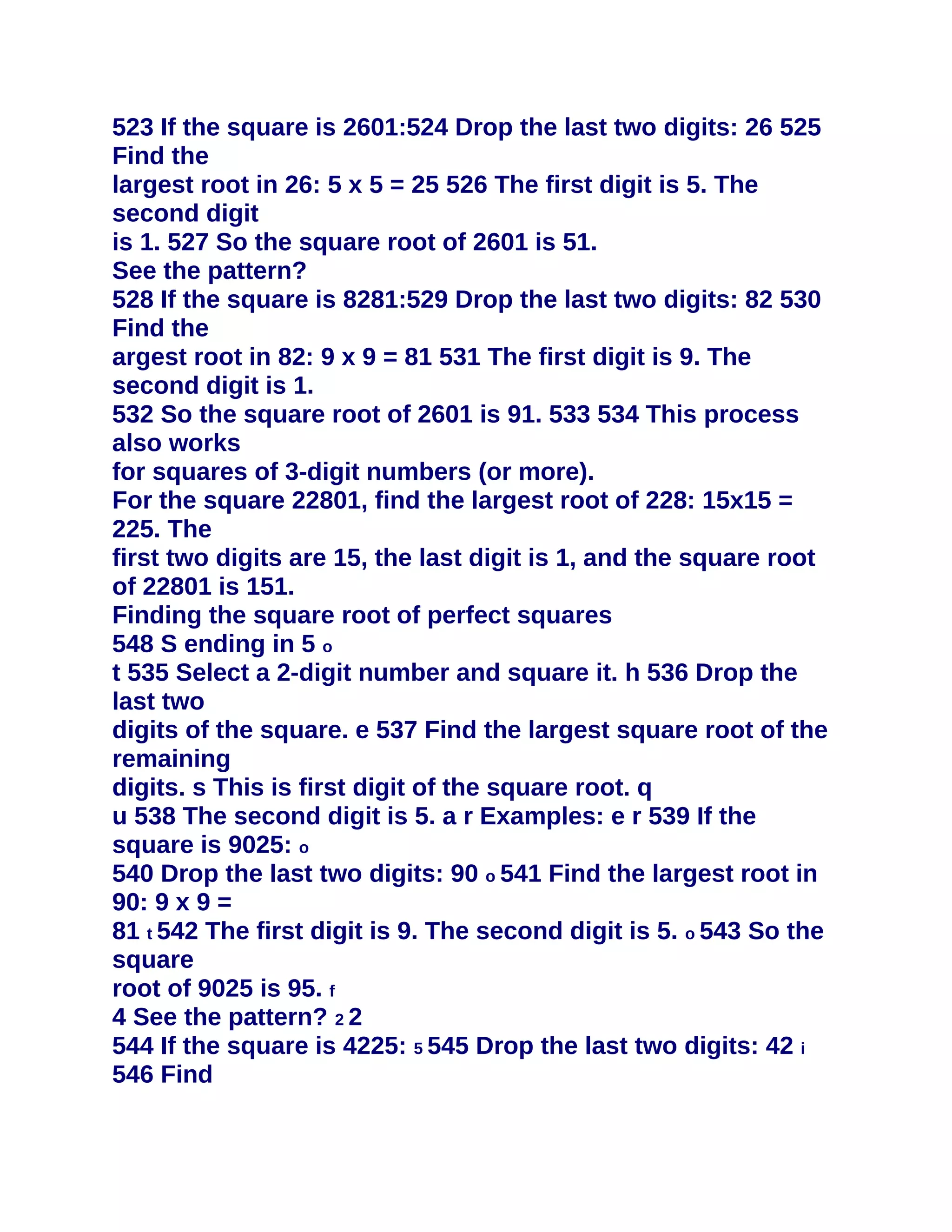 523 If the square is 2601:524 Drop the last two digits: 26 525
Find the
largest root in 26: 5 x 5 = 25 526 The first digit is 5. The
second digit
is 1. 527 So the square root of 2601 is 51.
See the pattern?
528 If the square is 8281:529 Drop the last two digits: 82 530
Find the
argest root in 82: 9 x 9 = 81 531 The first digit is 9. The
second digit is 1.
532 So the square root of 2601 is 91. 533 534 This process
also works
for squares of 3-digit numbers (or more).
For the square 22801, find the largest root of 228: 15x15 =
225. The
first two digits are 15, the last digit is 1, and the square root
of 22801 is 151.
Finding the square root of perfect squares
548 S ending in 5 o
t 535 Select a 2-digit number and square it. h 536 Drop the
last two
digits of the square. e 537 Find the largest square root of the
remaining
digits. s This is first digit of the square root. q
u 538 The second digit is 5. a r Examples: e r 539 If the
square is 9025: o
540 Drop the last two digits: 90 o 541 Find the largest root in
90: 9 x 9 =
81 t 542 The first digit is 9. The second digit is 5. o 543 So the
square
root of 9025 is 95. f
4 See the pattern? 2 2
544 If the square is 4225: 5 545 Drop the last two digits: 42 i
546 Find
 