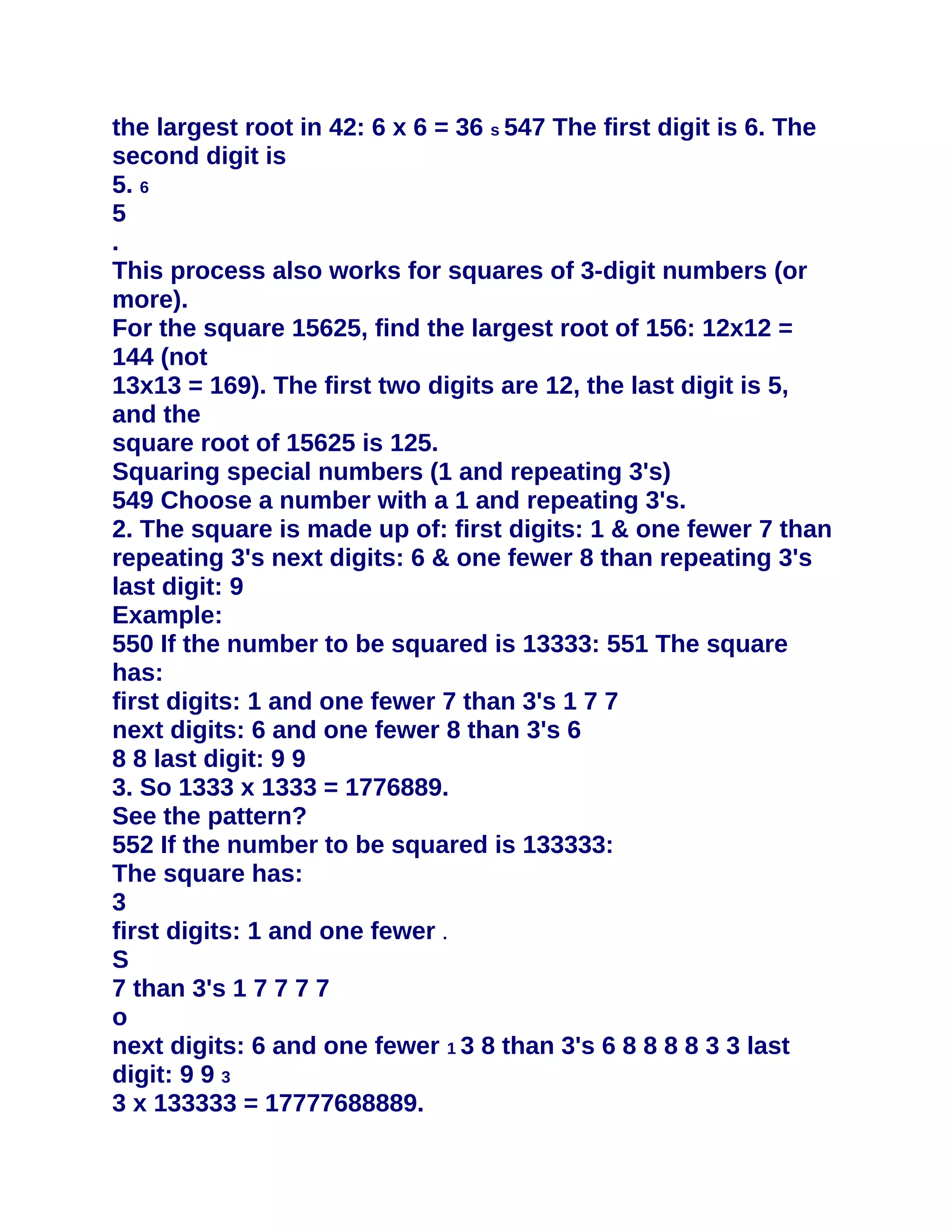 the largest root in 42: 6 x 6 = 36 s 547 The first digit is 6. The
second digit is
5. 6
5
.
This process also works for squares of 3-digit numbers (or
more).
For the square 15625, find the largest root of 156: 12x12 =
144 (not
13x13 = 169). The first two digits are 12, the last digit is 5,
and the
square root of 15625 is 125.
Squaring special numbers (1 and repeating 3's)
549 Choose a number with a 1 and repeating 3's.
2. The square is made up of: first digits: 1 & one fewer 7 than
repeating 3's next digits: 6 & one fewer 8 than repeating 3's
last digit: 9
Example:
550 If the number to be squared is 13333: 551 The square
has:
first digits: 1 and one fewer 7 than 3's 1 7 7
next digits: 6 and one fewer 8 than 3's 6
8 8 last digit: 9 9
3. So 1333 x 1333 = 1776889.
See the pattern?
552 If the number to be squared is 133333:
The square has:
3
first digits: 1 and one fewer .
S
7 than 3's 1 7 7 7 7
o
next digits: 6 and one fewer 1 3 8 than 3's 6 8 8 8 8 3 3 last
digit: 9 9 3
3 x 133333 = 17777688889.
 