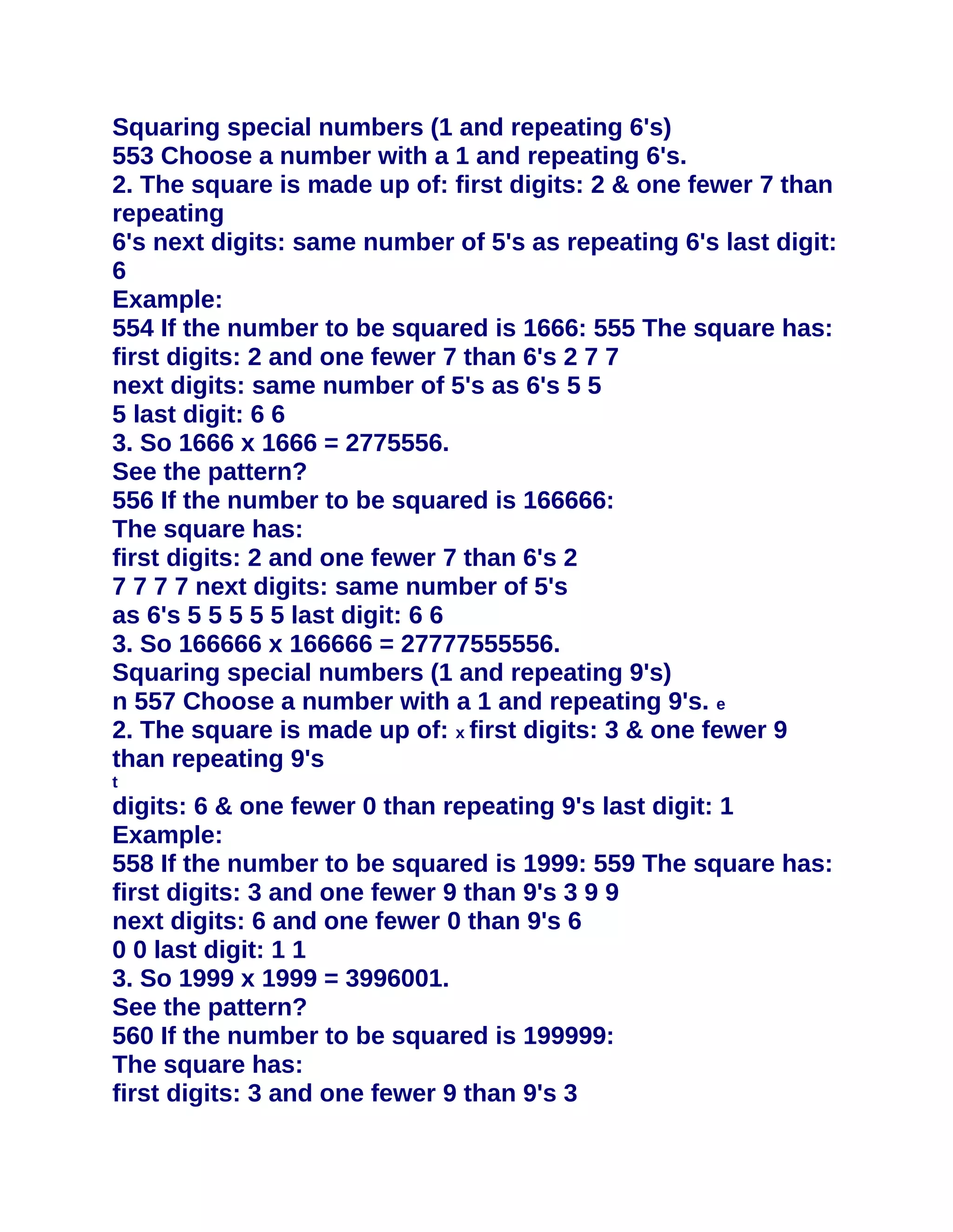 Squaring special numbers (1 and repeating 6's)
553 Choose a number with a 1 and repeating 6's.
2. The square is made up of: first digits: 2 & one fewer 7 than
repeating
6's next digits: same number of 5's as repeating 6's last digit:
6
Example:
554 If the number to be squared is 1666: 555 The square has:
first digits: 2 and one fewer 7 than 6's 2 7 7
next digits: same number of 5's as 6's 5 5
5 last digit: 6 6
3. So 1666 x 1666 = 2775556.
See the pattern?
556 If the number to be squared is 166666:
The square has:
first digits: 2 and one fewer 7 than 6's 2
7 7 7 7 next digits: same number of 5's
as 6's 5 5 5 5 5 last digit: 6 6
3. So 166666 x 166666 = 27777555556.
Squaring special numbers (1 and repeating 9's)
n 557 Choose a number with a 1 and repeating 9's. e
2. The square is made up of: x first digits: 3 & one fewer 9
than repeating 9's
t
digits: 6 & one fewer 0 than repeating 9's last digit: 1
Example:
558 If the number to be squared is 1999: 559 The square has:
first digits: 3 and one fewer 9 than 9's 3 9 9
next digits: 6 and one fewer 0 than 9's 6
0 0 last digit: 1 1
3. So 1999 x 1999 = 3996001.
See the pattern?
560 If the number to be squared is 199999:
The square has:
first digits: 3 and one fewer 9 than 9's 3
 