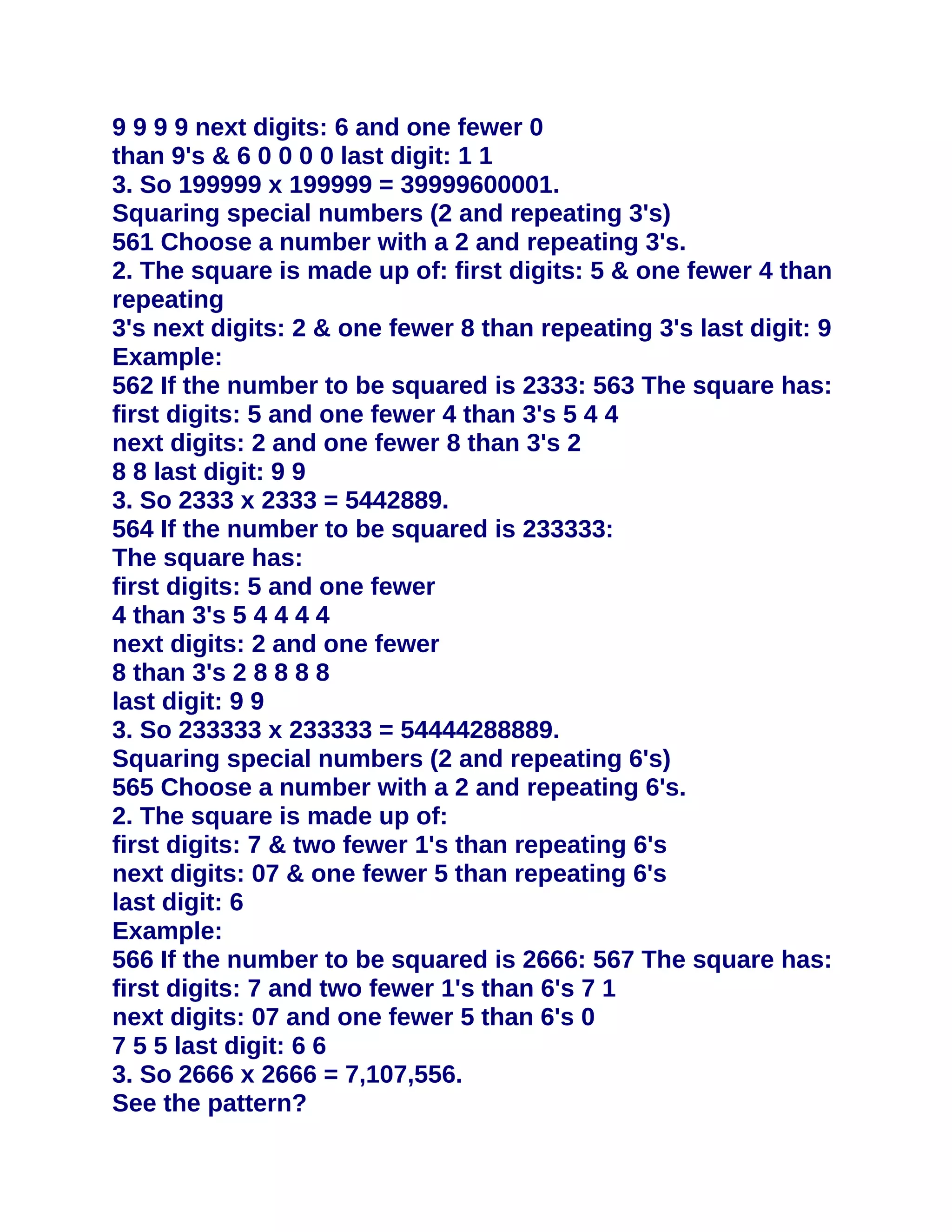 9 9 9 9 next digits: 6 and one fewer 0
than 9's & 6 0 0 0 0 last digit: 1 1
3. So 199999 x 199999 = 39999600001.
Squaring special numbers (2 and repeating 3's)
561 Choose a number with a 2 and repeating 3's.
2. The square is made up of: first digits: 5 & one fewer 4 than
repeating
3's next digits: 2 & one fewer 8 than repeating 3's last digit: 9
Example:
562 If the number to be squared is 2333: 563 The square has:
first digits: 5 and one fewer 4 than 3's 5 4 4
next digits: 2 and one fewer 8 than 3's 2
8 8 last digit: 9 9
3. So 2333 x 2333 = 5442889.
564 If the number to be squared is 233333:
The square has:
first digits: 5 and one fewer
4 than 3's 5 4 4 4 4
next digits: 2 and one fewer
8 than 3's 2 8 8 8 8
last digit: 9 9
3. So 233333 x 233333 = 54444288889.
Squaring special numbers (2 and repeating 6's)
565 Choose a number with a 2 and repeating 6's.
2. The square is made up of:
first digits: 7 & two fewer 1's than repeating 6's
next digits: 07 & one fewer 5 than repeating 6's
last digit: 6
Example:
566 If the number to be squared is 2666: 567 The square has:
first digits: 7 and two fewer 1's than 6's 7 1
next digits: 07 and one fewer 5 than 6's 0
7 5 5 last digit: 6 6
3. So 2666 x 2666 = 7,107,556.
See the pattern?
 