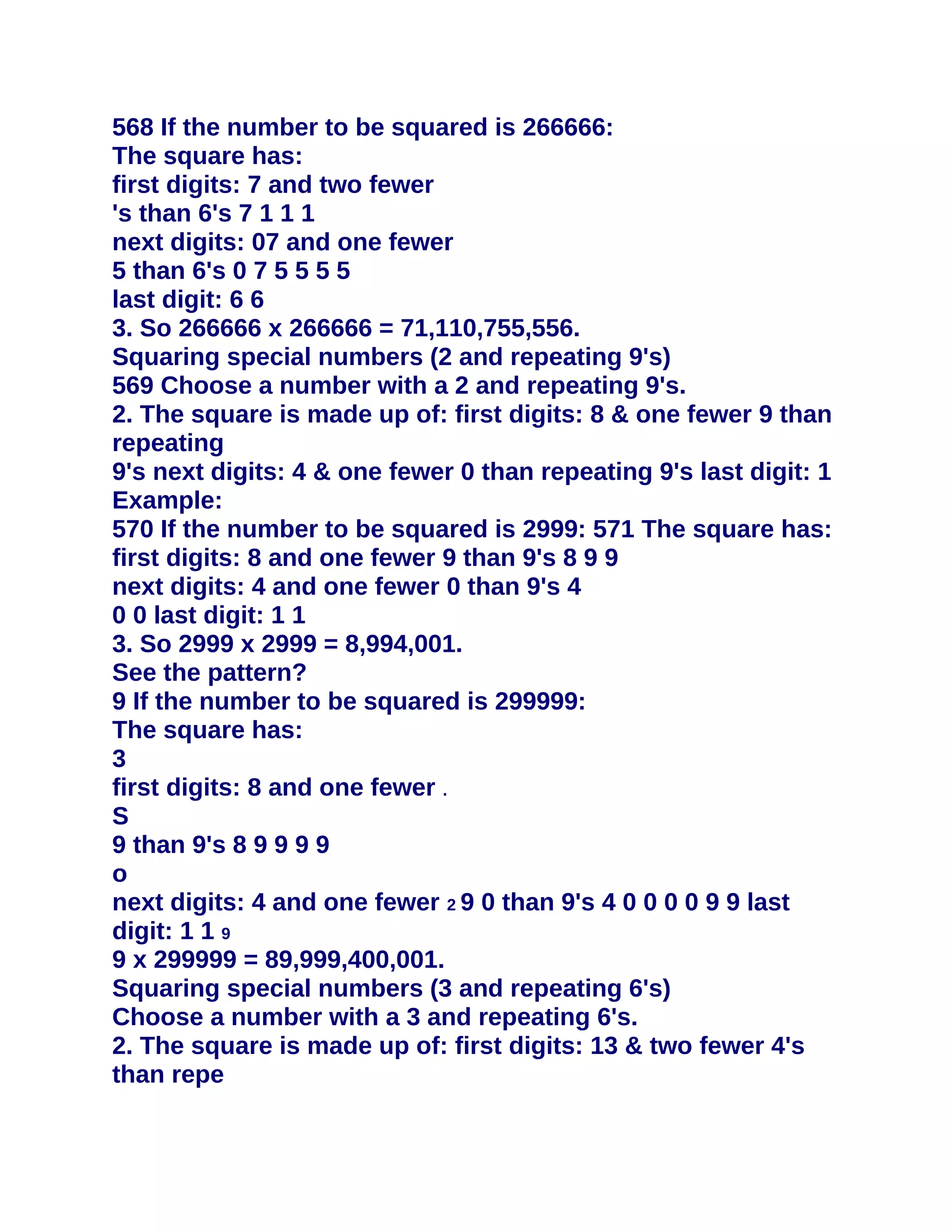 568 If the number to be squared is 266666:
The square has:
first digits: 7 and two fewer
's than 6's 7 1 1 1
next digits: 07 and one fewer
5 than 6's 0 7 5 5 5 5
last digit: 6 6
3. So 266666 x 266666 = 71,110,755,556.
Squaring special numbers (2 and repeating 9's)
569 Choose a number with a 2 and repeating 9's.
2. The square is made up of: first digits: 8 & one fewer 9 than
repeating
9's next digits: 4 & one fewer 0 than repeating 9's last digit: 1
Example:
570 If the number to be squared is 2999: 571 The square has:
first digits: 8 and one fewer 9 than 9's 8 9 9
next digits: 4 and one fewer 0 than 9's 4
0 0 last digit: 1 1
3. So 2999 x 2999 = 8,994,001.
See the pattern?
9 If the number to be squared is 299999:
The square has:
3
first digits: 8 and one fewer .
S
9 than 9's 8 9 9 9 9
o
next digits: 4 and one fewer 2 9 0 than 9's 4 0 0 0 0 9 9 last
digit: 1 1 9
9 x 299999 = 89,999,400,001.
Squaring special numbers (3 and repeating 6's)
Choose a number with a 3 and repeating 6's.
2. The square is made up of: first digits: 13 & two fewer 4's
than repe
 