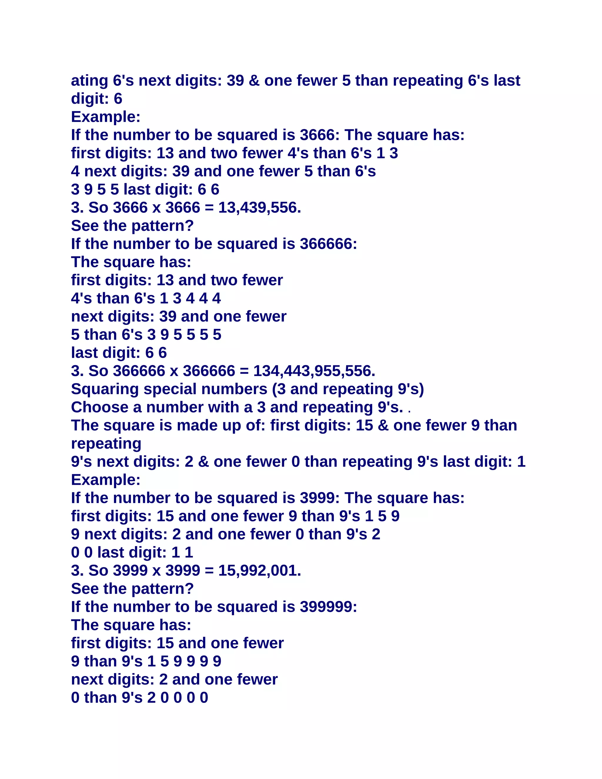 ating 6's next digits: 39 & one fewer 5 than repeating 6's last
digit: 6
Example:
If the number to be squared is 3666: The square has:
first digits: 13 and two fewer 4's than 6's 1 3
4 next digits: 39 and one fewer 5 than 6's
3 9 5 5 last digit: 6 6
3. So 3666 x 3666 = 13,439,556.
See the pattern?
If the number to be squared is 366666:
The square has:
first digits: 13 and two fewer
4's than 6's 1 3 4 4 4
next digits: 39 and one fewer
5 than 6's 3 9 5 5 5 5
last digit: 6 6
3. So 366666 x 366666 = 134,443,955,556.
Squaring special numbers (3 and repeating 9's)
Choose a number with a 3 and repeating 9's. .
The square is made up of: first digits: 15 & one fewer 9 than
repeating
9's next digits: 2 & one fewer 0 than repeating 9's last digit: 1
Example:
If the number to be squared is 3999: The square has:
first digits: 15 and one fewer 9 than 9's 1 5 9
9 next digits: 2 and one fewer 0 than 9's 2
0 0 last digit: 1 1
3. So 3999 x 3999 = 15,992,001.
See the pattern?
If the number to be squared is 399999:
The square has:
first digits: 15 and one fewer
9 than 9's 1 5 9 9 9 9
next digits: 2 and one fewer
0 than 9's 2 0 0 0 0
 