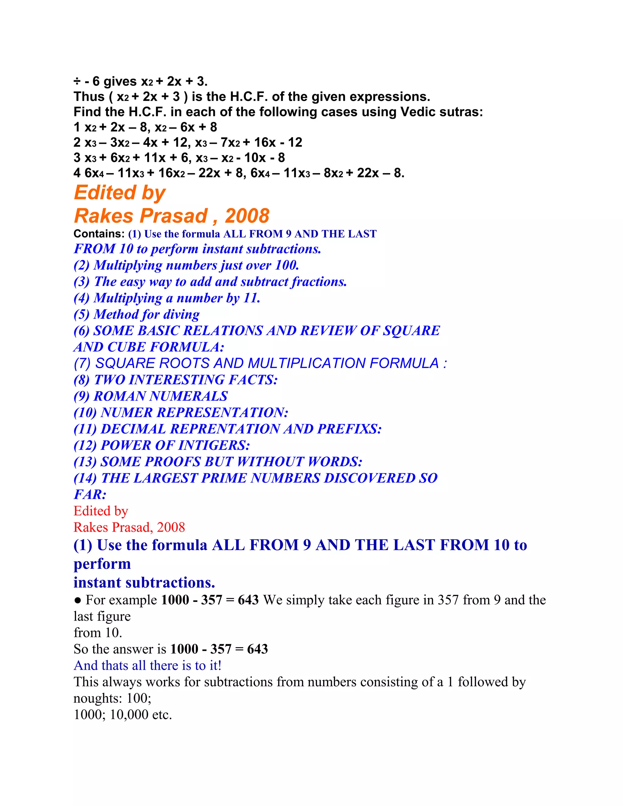 ÷ - 6 gives x2 + 2x + 3.
Thus ( x2 + 2x + 3 ) is the H.C.F. of the given expressions.
Find the H.C.F. in each of the following cases using Vedic sutras:
1 x2 + 2x – 8, x2 – 6x + 8
2 x3 – 3x2 – 4x + 12, x3 – 7x2 + 16x - 12
3 x3 + 6x2 + 11x + 6, x3 – x2 - 10x - 8
4 6x4 – 11x3 + 16x2 – 22x + 8, 6x4 – 11x3 – 8x2 + 22x – 8.
Edited by
Rakes Prasad , 2008
Contains: (1) Use the formula ALL FROM 9 AND THE LAST
FROM 10 to perform instant subtractions.
(2) Multiplying numbers just over 100.
(3) The easy way to add and subtract fractions.
(4) Multiplying a number by 11.
(5) Method for diving
(6) SOME BASIC RELATIONS AND REVIEW OF SQUARE
AND CUBE FORMULA:
(7) SQUARE ROOTS AND MULTIPLICATION FORMULA :
(8) TWO INTERESTING FACTS:
(9) ROMAN NUMERALS
(10) NUMER REPRESENTATION:
(11) DECIMAL REPRENTATION AND PREFIXS:
(12) POWER OF INTIGERS:
(13) SOME PROOFS BUT WITHOUT WORDS:
(14) THE LARGEST PRIME NUMBERS DISCOVERED SO
FAR:
Edited by
Rakes Prasad, 2008
(1) Use the formula ALL FROM 9 AND THE LAST FROM 10 to
perform
instant subtractions.
● For example 1000 - 357 = 643 We simply take each figure in 357 from 9 and the
last figure
from 10.
So the answer is 1000 - 357 = 643
And thats all there is to it!
This always works for subtractions from numbers consisting of a 1 followed by
noughts: 100;
1000; 10,000 etc.
 