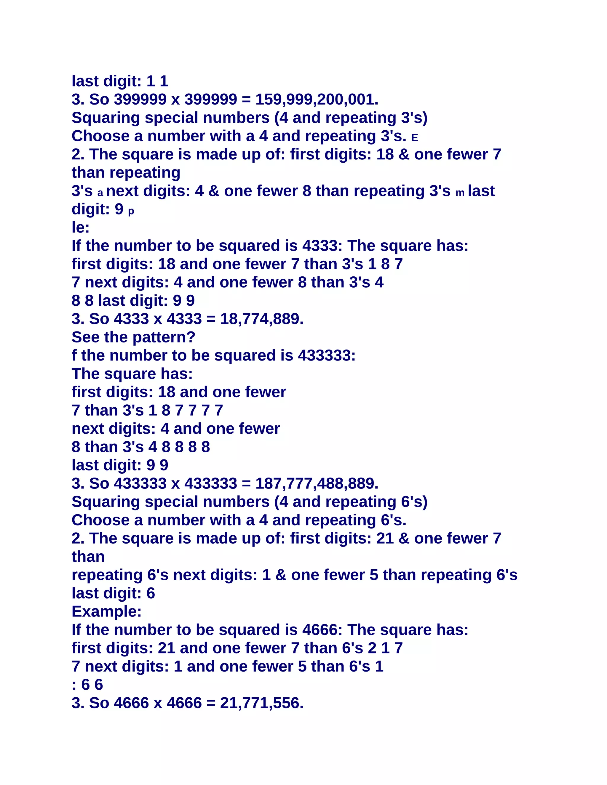 last digit: 1 1
3. So 399999 x 399999 = 159,999,200,001.
Squaring special numbers (4 and repeating 3's)
Choose a number with a 4 and repeating 3's. E
2. The square is made up of: first digits: 18 & one fewer 7
than repeating
3's a next digits: 4 & one fewer 8 than repeating 3's m last
digit: 9 p
le:
If the number to be squared is 4333: The square has:
first digits: 18 and one fewer 7 than 3's 1 8 7
7 next digits: 4 and one fewer 8 than 3's 4
8 8 last digit: 9 9
3. So 4333 x 4333 = 18,774,889.
See the pattern?
f the number to be squared is 433333:
The square has:
first digits: 18 and one fewer
7 than 3's 1 8 7 7 7 7
next digits: 4 and one fewer
8 than 3's 4 8 8 8 8
last digit: 9 9
3. So 433333 x 433333 = 187,777,488,889.
Squaring special numbers (4 and repeating 6's)
Choose a number with a 4 and repeating 6's.
2. The square is made up of: first digits: 21 & one fewer 7
than
repeating 6's next digits: 1 & one fewer 5 than repeating 6's
last digit: 6
Example:
If the number to be squared is 4666: The square has:
first digits: 21 and one fewer 7 than 6's 2 1 7
7 next digits: 1 and one fewer 5 than 6's 1
:66
3. So 4666 x 4666 = 21,771,556.
 