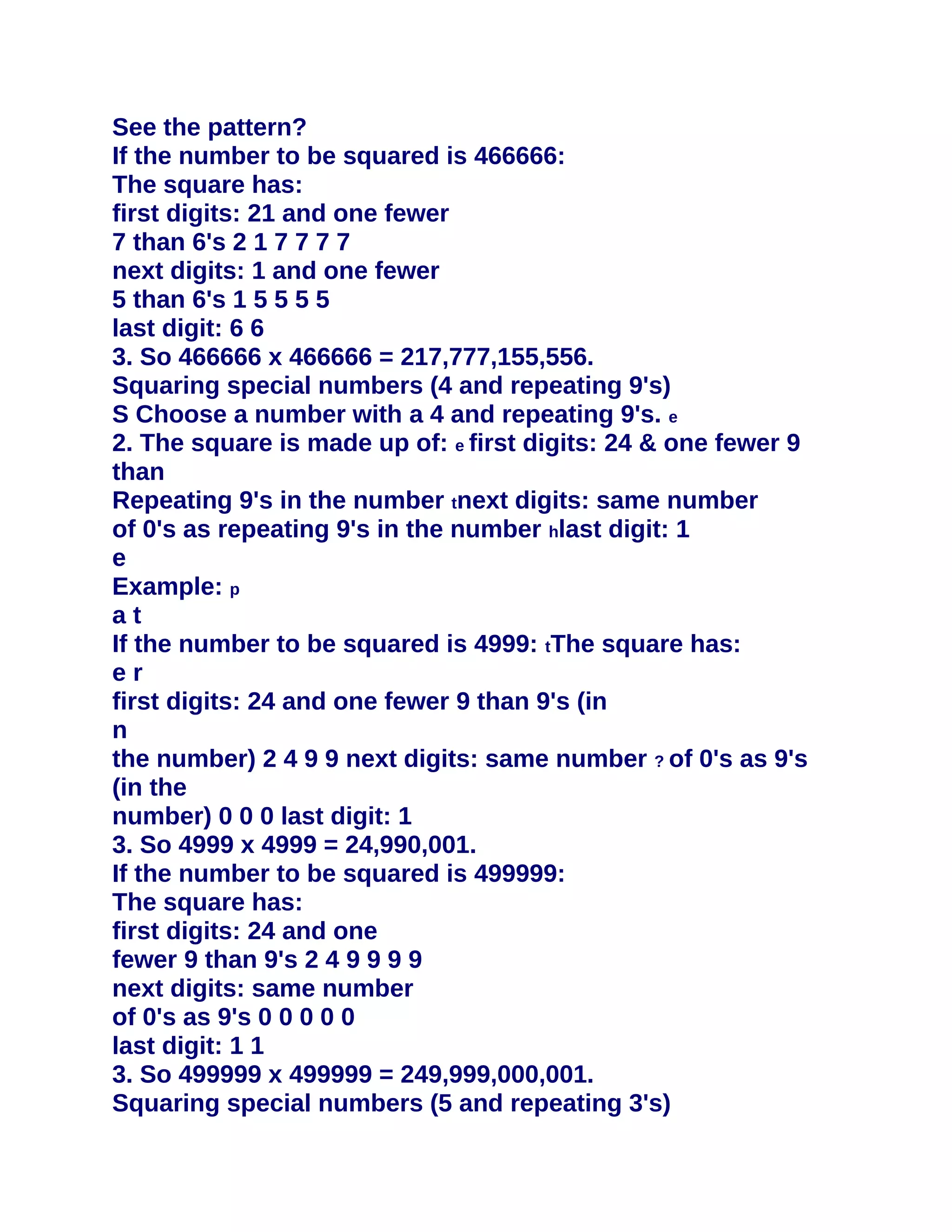 See the pattern?
If the number to be squared is 466666:
The square has:
first digits: 21 and one fewer
7 than 6's 2 1 7 7 7 7
next digits: 1 and one fewer
5 than 6's 1 5 5 5 5
last digit: 6 6
3. So 466666 x 466666 = 217,777,155,556.
Squaring special numbers (4 and repeating 9's)
S Choose a number with a 4 and repeating 9's. e
2. The square is made up of: e first digits: 24 & one fewer 9
than
Repeating 9's in the number tnext digits: same number
of 0's as repeating 9's in the number hlast digit: 1
e
Example: p
at
If the number to be squared is 4999: tThe square has:
er
first digits: 24 and one fewer 9 than 9's (in
n
the number) 2 4 9 9 next digits: same number ? of 0's as 9's
(in the
number) 0 0 0 last digit: 1
3. So 4999 x 4999 = 24,990,001.
If the number to be squared is 499999:
The square has:
first digits: 24 and one
fewer 9 than 9's 2 4 9 9 9 9
next digits: same number
of 0's as 9's 0 0 0 0 0
last digit: 1 1
3. So 499999 x 499999 = 249,999,000,001.
Squaring special numbers (5 and repeating 3's)
 