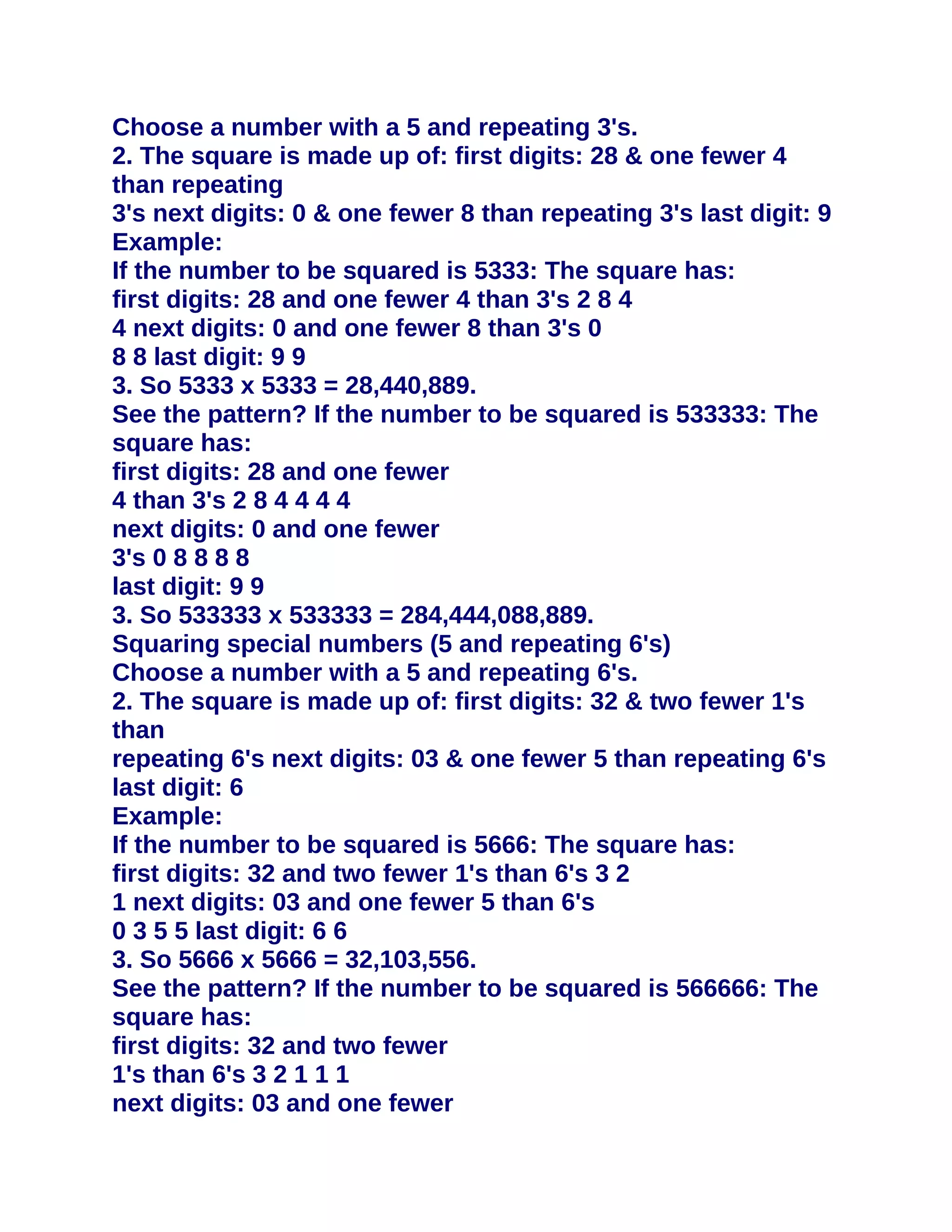 Choose a number with a 5 and repeating 3's.
2. The square is made up of: first digits: 28 & one fewer 4
than repeating
3's next digits: 0 & one fewer 8 than repeating 3's last digit: 9
Example:
If the number to be squared is 5333: The square has:
first digits: 28 and one fewer 4 than 3's 2 8 4
4 next digits: 0 and one fewer 8 than 3's 0
8 8 last digit: 9 9
3. So 5333 x 5333 = 28,440,889.
See the pattern? If the number to be squared is 533333: The
square has:
first digits: 28 and one fewer
4 than 3's 2 8 4 4 4 4
next digits: 0 and one fewer
3's 0 8 8 8 8
last digit: 9 9
3. So 533333 x 533333 = 284,444,088,889.
Squaring special numbers (5 and repeating 6's)
Choose a number with a 5 and repeating 6's.
2. The square is made up of: first digits: 32 & two fewer 1's
than
repeating 6's next digits: 03 & one fewer 5 than repeating 6's
last digit: 6
Example:
If the number to be squared is 5666: The square has:
first digits: 32 and two fewer 1's than 6's 3 2
1 next digits: 03 and one fewer 5 than 6's
0 3 5 5 last digit: 6 6
3. So 5666 x 5666 = 32,103,556.
See the pattern? If the number to be squared is 566666: The
square has:
first digits: 32 and two fewer
1's than 6's 3 2 1 1 1
next digits: 03 and one fewer
 