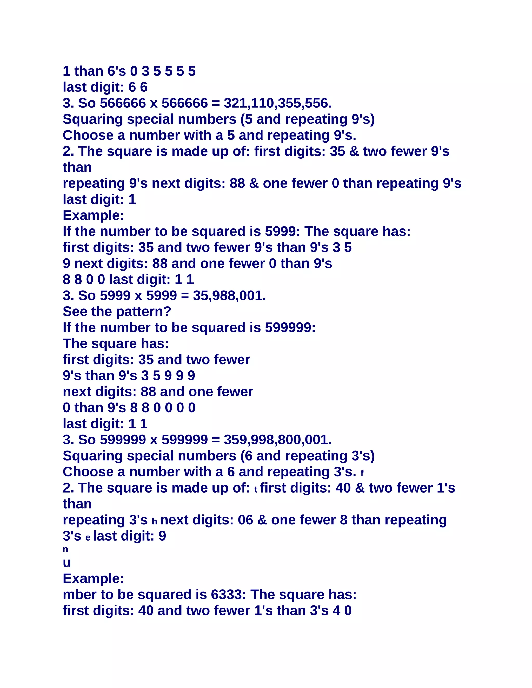 1 than 6's 0 3 5 5 5 5
last digit: 6 6
3. So 566666 x 566666 = 321,110,355,556.
Squaring special numbers (5 and repeating 9's)
Choose a number with a 5 and repeating 9's.
2. The square is made up of: first digits: 35 & two fewer 9's
than
repeating 9's next digits: 88 & one fewer 0 than repeating 9's
last digit: 1
Example:
If the number to be squared is 5999: The square has:
first digits: 35 and two fewer 9's than 9's 3 5
9 next digits: 88 and one fewer 0 than 9's
8 8 0 0 last digit: 1 1
3. So 5999 x 5999 = 35,988,001.
See the pattern?
If the number to be squared is 599999:
The square has:
first digits: 35 and two fewer
9's than 9's 3 5 9 9 9
next digits: 88 and one fewer
0 than 9's 8 8 0 0 0 0
last digit: 1 1
3. So 599999 x 599999 = 359,998,800,001.
Squaring special numbers (6 and repeating 3's)
Choose a number with a 6 and repeating 3's. f
2. The square is made up of: t first digits: 40 & two fewer 1's
than
repeating 3's h next digits: 06 & one fewer 8 than repeating
3's e last digit: 9
n
u
Example:
mber to be squared is 6333: The square has:
first digits: 40 and two fewer 1's than 3's 4 0
 