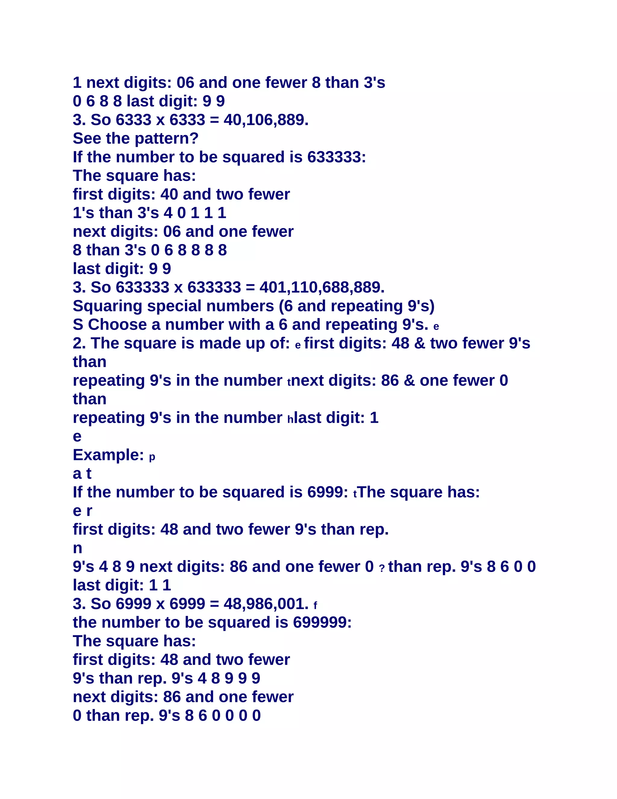 1 next digits: 06 and one fewer 8 than 3's
0 6 8 8 last digit: 9 9
3. So 6333 x 6333 = 40,106,889.
See the pattern?
If the number to be squared is 633333:
The square has:
first digits: 40 and two fewer
1's than 3's 4 0 1 1 1
next digits: 06 and one fewer
8 than 3's 0 6 8 8 8 8
last digit: 9 9
3. So 633333 x 633333 = 401,110,688,889.
Squaring special numbers (6 and repeating 9's)
S Choose a number with a 6 and repeating 9's. e
2. The square is made up of: e first digits: 48 & two fewer 9's
than
repeating 9's in the number tnext digits: 86 & one fewer 0
than
repeating 9's in the number hlast digit: 1
e
Example: p
at
If the number to be squared is 6999: tThe square has:
er
first digits: 48 and two fewer 9's than rep.
n
9's 4 8 9 next digits: 86 and one fewer 0 ? than rep. 9's 8 6 0 0
last digit: 1 1
3. So 6999 x 6999 = 48,986,001. f
the number to be squared is 699999:
The square has:
first digits: 48 and two fewer
9's than rep. 9's 4 8 9 9 9
next digits: 86 and one fewer
0 than rep. 9's 8 6 0 0 0 0
 