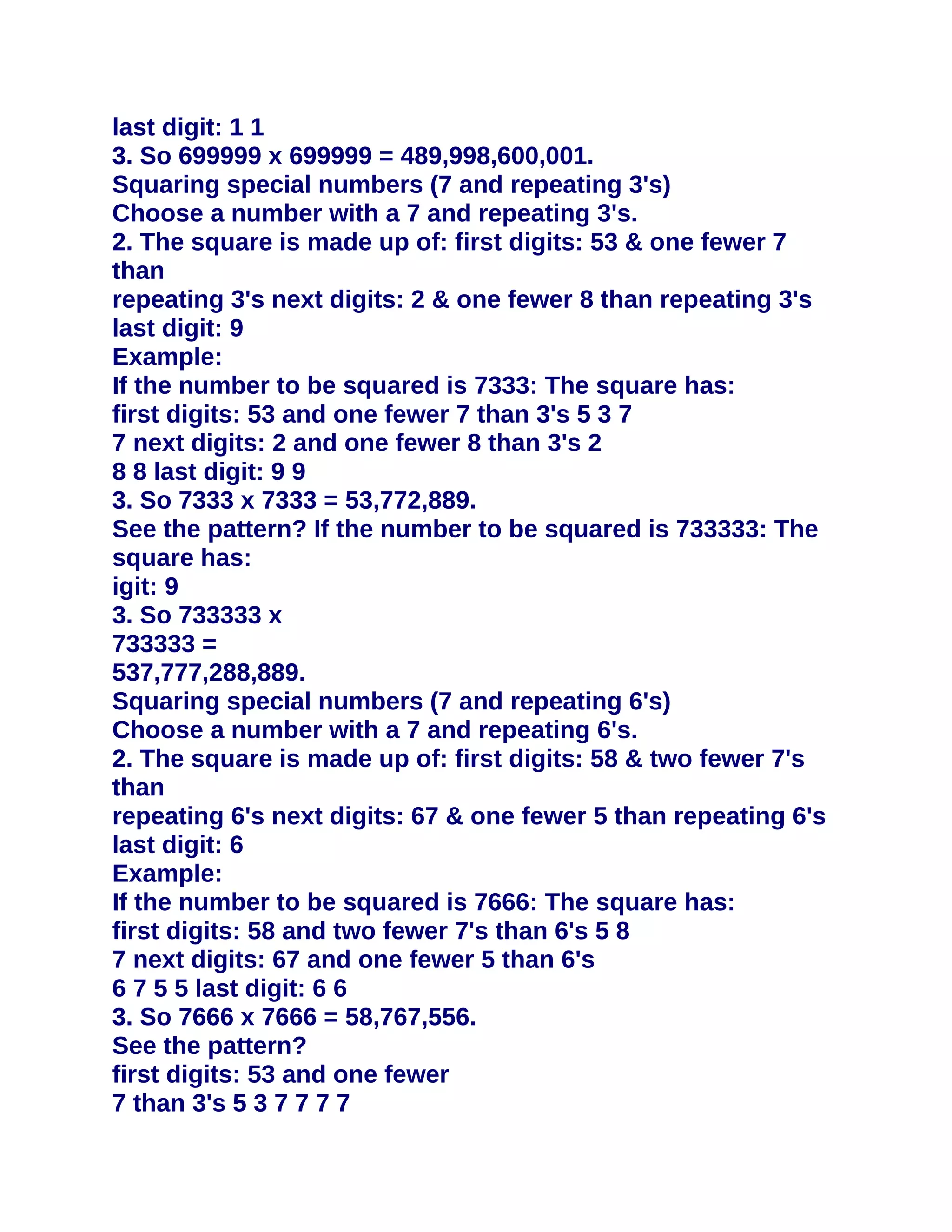 last digit: 1 1
3. So 699999 x 699999 = 489,998,600,001.
Squaring special numbers (7 and repeating 3's)
Choose a number with a 7 and repeating 3's.
2. The square is made up of: first digits: 53 & one fewer 7
than
repeating 3's next digits: 2 & one fewer 8 than repeating 3's
last digit: 9
Example:
If the number to be squared is 7333: The square has:
first digits: 53 and one fewer 7 than 3's 5 3 7
7 next digits: 2 and one fewer 8 than 3's 2
8 8 last digit: 9 9
3. So 7333 x 7333 = 53,772,889.
See the pattern? If the number to be squared is 733333: The
square has:
igit: 9
3. So 733333 x
733333 =
537,777,288,889.
Squaring special numbers (7 and repeating 6's)
Choose a number with a 7 and repeating 6's.
2. The square is made up of: first digits: 58 & two fewer 7's
than
repeating 6's next digits: 67 & one fewer 5 than repeating 6's
last digit: 6
Example:
If the number to be squared is 7666: The square has:
first digits: 58 and two fewer 7's than 6's 5 8
7 next digits: 67 and one fewer 5 than 6's
6 7 5 5 last digit: 6 6
3. So 7666 x 7666 = 58,767,556.
See the pattern?
first digits: 53 and one fewer
7 than 3's 5 3 7 7 7 7
 