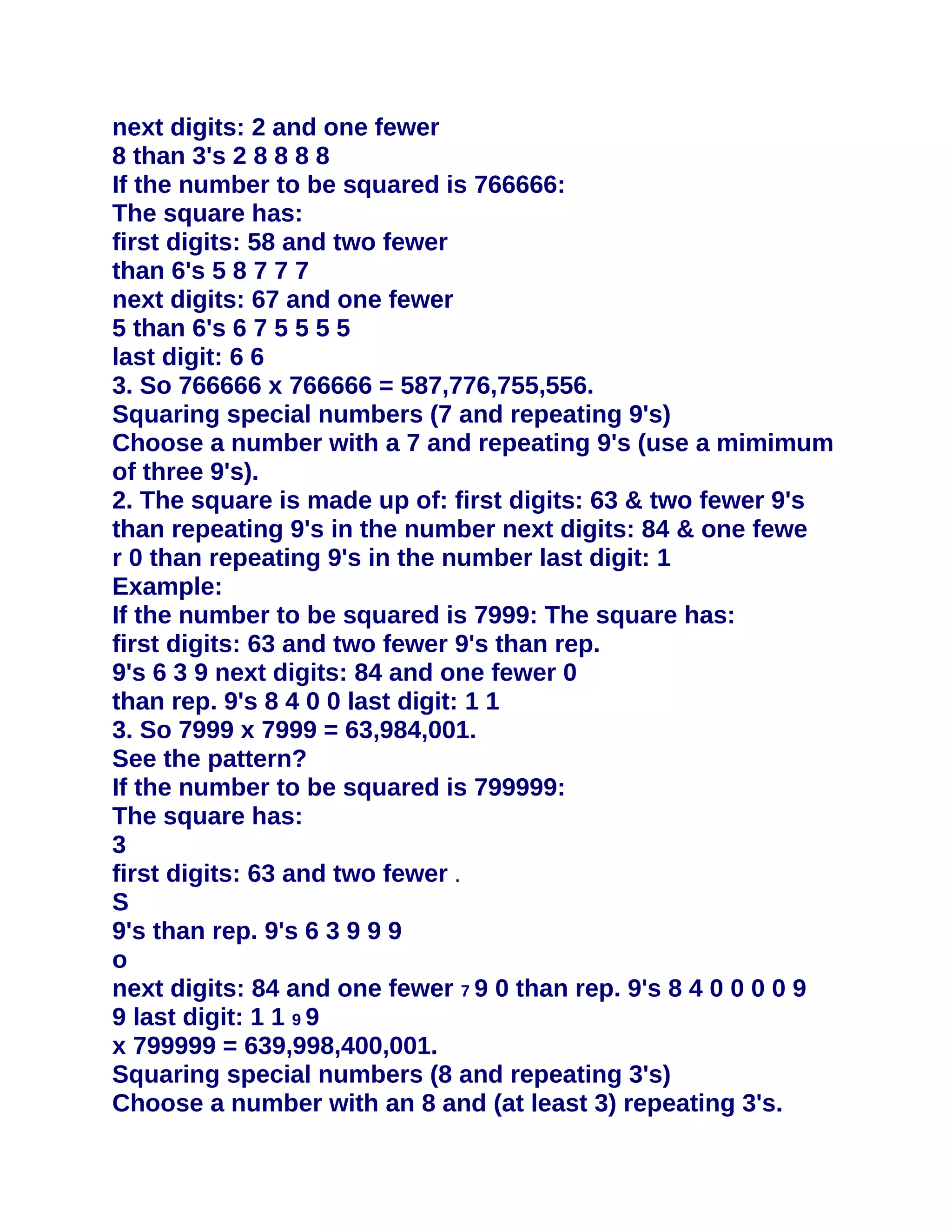 next digits: 2 and one fewer
8 than 3's 2 8 8 8 8
If the number to be squared is 766666:
The square has:
first digits: 58 and two fewer
than 6's 5 8 7 7 7
next digits: 67 and one fewer
5 than 6's 6 7 5 5 5 5
last digit: 6 6
3. So 766666 x 766666 = 587,776,755,556.
Squaring special numbers (7 and repeating 9's)
Choose a number with a 7 and repeating 9's (use a mimimum
of three 9's).
2. The square is made up of: first digits: 63 & two fewer 9's
than repeating 9's in the number next digits: 84 & one fewe
r 0 than repeating 9's in the number last digit: 1
Example:
If the number to be squared is 7999: The square has:
first digits: 63 and two fewer 9's than rep.
9's 6 3 9 next digits: 84 and one fewer 0
than rep. 9's 8 4 0 0 last digit: 1 1
3. So 7999 x 7999 = 63,984,001.
See the pattern?
If the number to be squared is 799999:
The square has:
3
first digits: 63 and two fewer .
S
9's than rep. 9's 6 3 9 9 9
o
next digits: 84 and one fewer 7 9 0 than rep. 9's 8 4 0 0 0 0 9
9 last digit: 1 1 9 9
x 799999 = 639,998,400,001.
Squaring special numbers (8 and repeating 3's)
Choose a number with an 8 and (at least 3) repeating 3's.
 