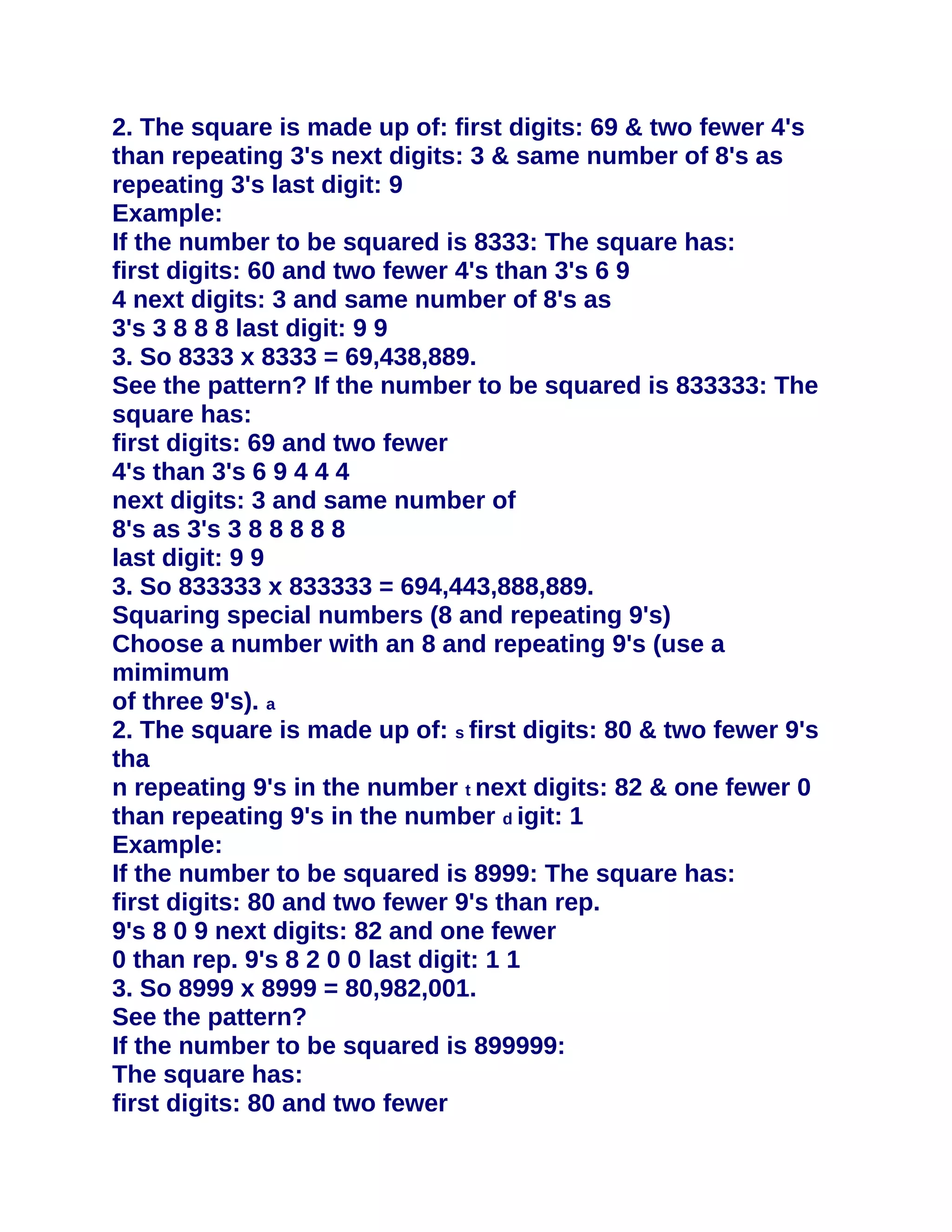 2. The square is made up of: first digits: 69 & two fewer 4's
than repeating 3's next digits: 3 & same number of 8's as
repeating 3's last digit: 9
Example:
If the number to be squared is 8333: The square has:
first digits: 60 and two fewer 4's than 3's 6 9
4 next digits: 3 and same number of 8's as
3's 3 8 8 8 last digit: 9 9
3. So 8333 x 8333 = 69,438,889.
See the pattern? If the number to be squared is 833333: The
square has:
first digits: 69 and two fewer
4's than 3's 6 9 4 4 4
next digits: 3 and same number of
8's as 3's 3 8 8 8 8 8
last digit: 9 9
3. So 833333 x 833333 = 694,443,888,889.
Squaring special numbers (8 and repeating 9's)
Choose a number with an 8 and repeating 9's (use a
mimimum
of three 9's). a
2. The square is made up of: s first digits: 80 & two fewer 9's
tha
n repeating 9's in the number t next digits: 82 & one fewer 0
than repeating 9's in the number d igit: 1
Example:
If the number to be squared is 8999: The square has:
first digits: 80 and two fewer 9's than rep.
9's 8 0 9 next digits: 82 and one fewer
0 than rep. 9's 8 2 0 0 last digit: 1 1
3. So 8999 x 8999 = 80,982,001.
See the pattern?
If the number to be squared is 899999:
The square has:
first digits: 80 and two fewer
 