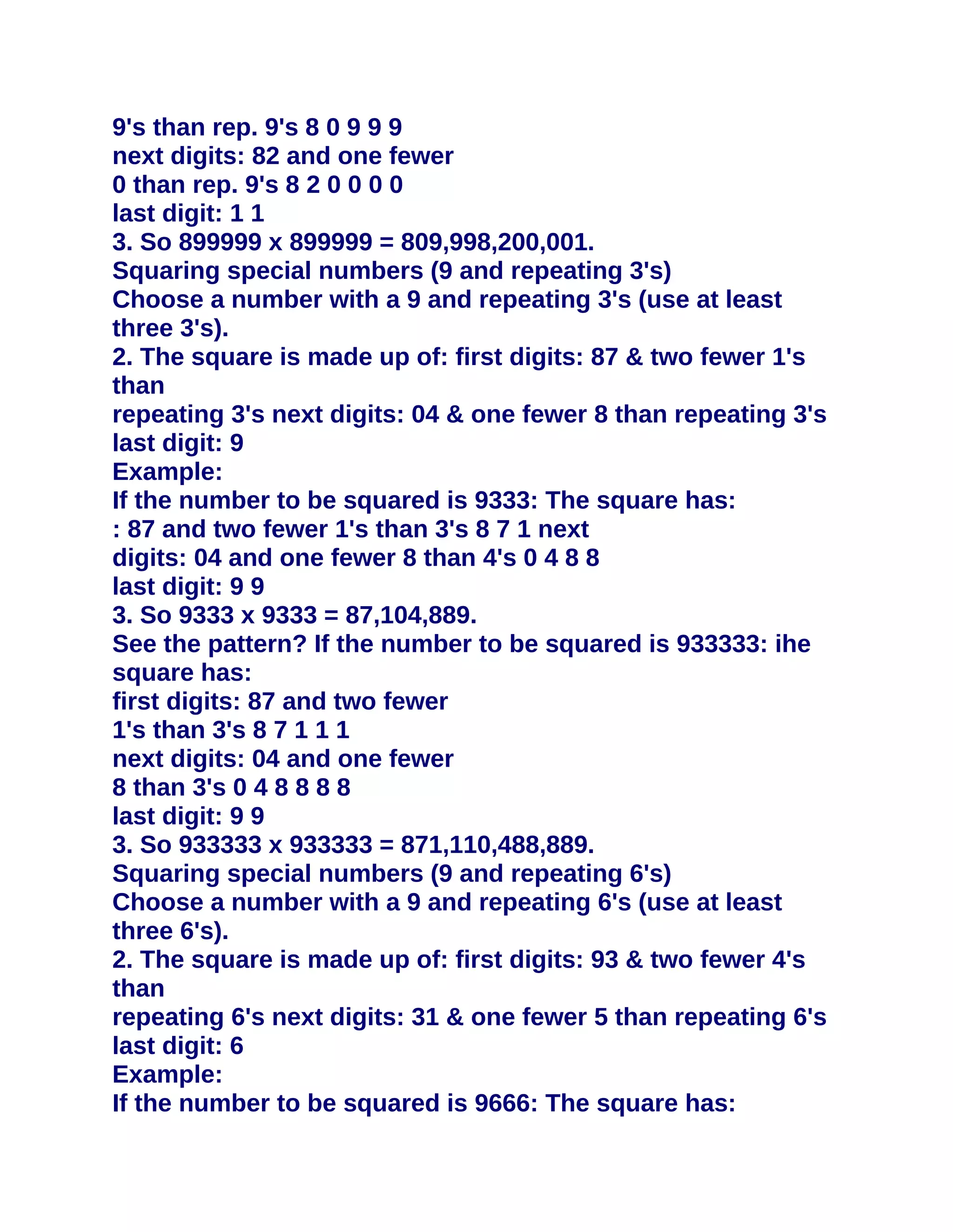 9's than rep. 9's 8 0 9 9 9
next digits: 82 and one fewer
0 than rep. 9's 8 2 0 0 0 0
last digit: 1 1
3. So 899999 x 899999 = 809,998,200,001.
Squaring special numbers (9 and repeating 3's)
Choose a number with a 9 and repeating 3's (use at least
three 3's).
2. The square is made up of: first digits: 87 & two fewer 1's
than
repeating 3's next digits: 04 & one fewer 8 than repeating 3's
last digit: 9
Example:
If the number to be squared is 9333: The square has:
: 87 and two fewer 1's than 3's 8 7 1 next
digits: 04 and one fewer 8 than 4's 0 4 8 8
last digit: 9 9
3. So 9333 x 9333 = 87,104,889.
See the pattern? If the number to be squared is 933333: ihe
square has:
first digits: 87 and two fewer
1's than 3's 8 7 1 1 1
next digits: 04 and one fewer
8 than 3's 0 4 8 8 8 8
last digit: 9 9
3. So 933333 x 933333 = 871,110,488,889.
Squaring special numbers (9 and repeating 6's)
Choose a number with a 9 and repeating 6's (use at least
three 6's).
2. The square is made up of: first digits: 93 & two fewer 4's
than
repeating 6's next digits: 31 & one fewer 5 than repeating 6's
last digit: 6
Example:
If the number to be squared is 9666: The square has:
 