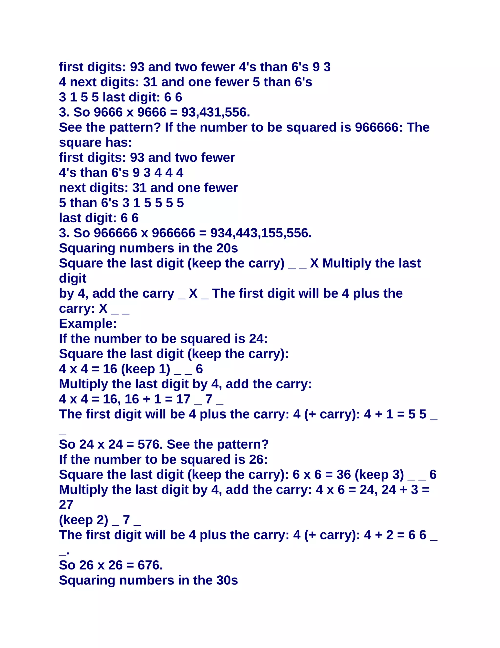 first digits: 93 and two fewer 4's than 6's 9 3
4 next digits: 31 and one fewer 5 than 6's
3 1 5 5 last digit: 6 6
3. So 9666 x 9666 = 93,431,556.
See the pattern? If the number to be squared is 966666: The
square has:
first digits: 93 and two fewer
4's than 6's 9 3 4 4 4
next digits: 31 and one fewer
5 than 6's 3 1 5 5 5 5
last digit: 6 6
3. So 966666 x 966666 = 934,443,155,556.
Squaring numbers in the 20s
Square the last digit (keep the carry) _ _ X Multiply the last
digit
by 4, add the carry _ X _ The first digit will be 4 plus the
carry: X _ _
Example:
If the number to be squared is 24:
Square the last digit (keep the carry):
4 x 4 = 16 (keep 1) _ _ 6
Multiply the last digit by 4, add the carry:
4 x 4 = 16, 16 + 1 = 17 _ 7 _
The first digit will be 4 plus the carry: 4 (+ carry): 4 + 1 = 5 5 _
_
So 24 x 24 = 576. See the pattern?
If the number to be squared is 26:
Square the last digit (keep the carry): 6 x 6 = 36 (keep 3) _ _ 6
Multiply the last digit by 4, add the carry: 4 x 6 = 24, 24 + 3 =
27
(keep 2) _ 7 _
The first digit will be 4 plus the carry: 4 (+ carry): 4 + 2 = 6 6 _
_.
So 26 x 26 = 676.
Squaring numbers in the 30s
 