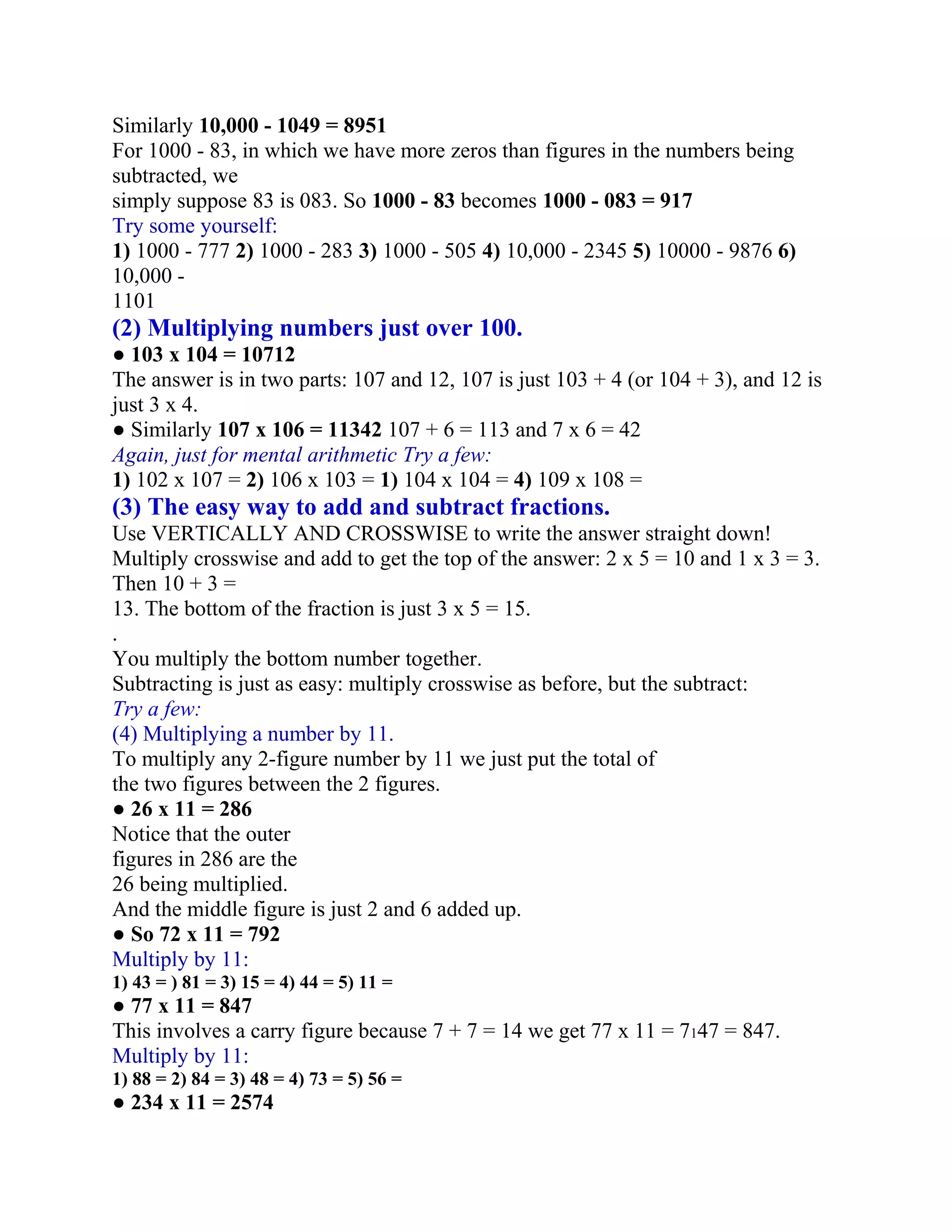 Similarly 10,000 - 1049 = 8951
For 1000 - 83, in which we have more zeros than figures in the numbers being
subtracted, we
simply suppose 83 is 083. So 1000 - 83 becomes 1000 - 083 = 917
Try some yourself:
1) 1000 - 777 2) 1000 - 283 3) 1000 - 505 4) 10,000 - 2345 5) 10000 - 9876 6)
10,000 -
1101
(2) Multiplying numbers just over 100.
● 103 x 104 = 10712
The answer is in two parts: 107 and 12, 107 is just 103 + 4 (or 104 + 3), and 12 is
just 3 x 4.
● Similarly 107 x 106 = 11342 107 + 6 = 113 and 7 x 6 = 42
Again, just for mental arithmetic Try a few:
1) 102 x 107 = 2) 106 x 103 = 1) 104 x 104 = 4) 109 x 108 =
(3) The easy way to add and subtract fractions.
Use VERTICALLY AND CROSSWISE to write the answer straight down!
Multiply crosswise and add to get the top of the answer: 2 x 5 = 10 and 1 x 3 = 3.
Then 10 + 3 =
13. The bottom of the fraction is just 3 x 5 = 15.
.
You multiply the bottom number together.
Subtracting is just as easy: multiply crosswise as before, but the subtract:
Try a few:
(4) Multiplying a number by 11.
To multiply any 2-figure number by 11 we just put the total of
the two figures between the 2 figures.
● 26 x 11 = 286
Notice that the outer
figures in 286 are the
26 being multiplied.
And the middle figure is just 2 and 6 added up.
● So 72 x 11 = 792
Multiply by 11:
1) 43 = ) 81 = 3) 15 = 4) 44 = 5) 11 =
● 77 x 11 = 847
This involves a carry figure because 7 + 7 = 14 we get 77 x 11 = 7147 = 847.
Multiply by 11:
1) 88 = 2) 84 = 3) 48 = 4) 73 = 5) 56 =
● 234 x 11 = 2574
 