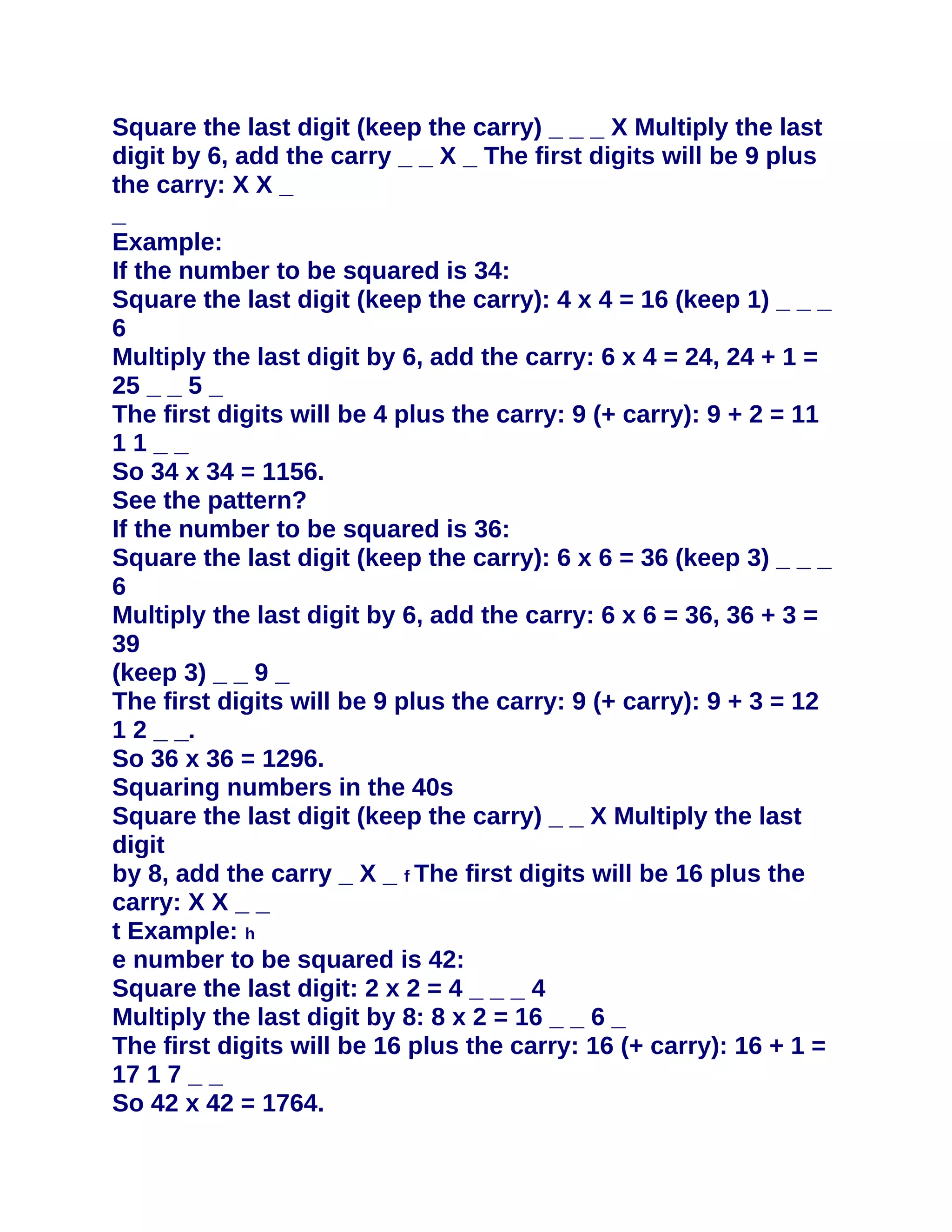 Square the last digit (keep the carry) _ _ _ X Multiply the last
digit by 6, add the carry _ _ X _ The first digits will be 9 plus
the carry: X X _
_
Example:
If the number to be squared is 34:
Square the last digit (keep the carry): 4 x 4 = 16 (keep 1) _ _ _
6
Multiply the last digit by 6, add the carry: 6 x 4 = 24, 24 + 1 =
25 _ _ 5 _
The first digits will be 4 plus the carry: 9 (+ carry): 9 + 2 = 11
11__
So 34 x 34 = 1156.
See the pattern?
If the number to be squared is 36:
Square the last digit (keep the carry): 6 x 6 = 36 (keep 3) _ _ _
6
Multiply the last digit by 6, add the carry: 6 x 6 = 36, 36 + 3 =
39
(keep 3) _ _ 9 _
The first digits will be 9 plus the carry: 9 (+ carry): 9 + 3 = 12
1 2 _ _.
So 36 x 36 = 1296.
Squaring numbers in the 40s
Square the last digit (keep the carry) _ _ X Multiply the last
digit
by 8, add the carry _ X _ f The first digits will be 16 plus the
carry: X X _ _
t Example: h
e number to be squared is 42:
Square the last digit: 2 x 2 = 4 _ _ _ 4
Multiply the last digit by 8: 8 x 2 = 16 _ _ 6 _
The first digits will be 16 plus the carry: 16 (+ carry): 16 + 1 =
17 1 7 _ _
So 42 x 42 = 1764.
 