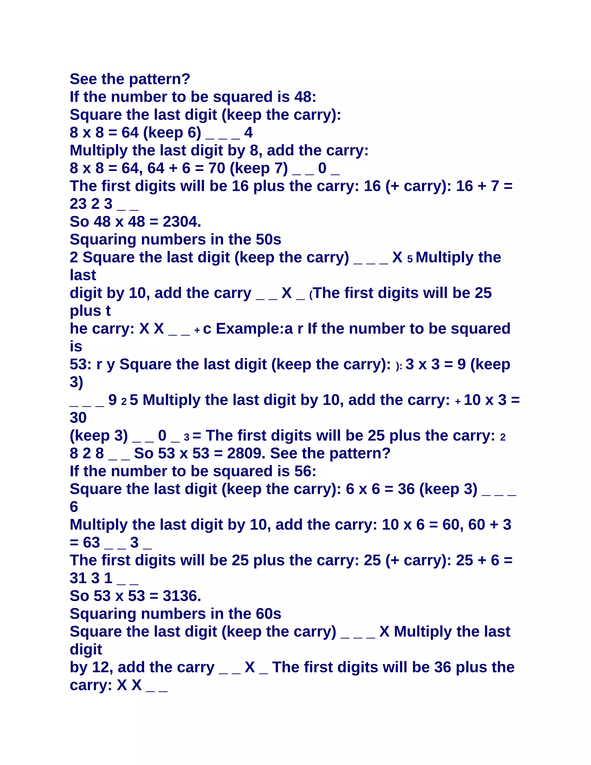 See the pattern?
If the number to be squared is 48:
Square the last digit (keep the carry):
8 x 8 = 64 (keep 6) _ _ _ 4
Multiply the last digit by 8, add the carry:
8 x 8 = 64, 64 + 6 = 70 (keep 7) _ _ 0 _
The first digits will be 16 plus the carry: 16 (+ carry): 16 + 7 =
23 2 3 _ _
So 48 x 48 = 2304.
Squaring numbers in the 50s
2 Square the last digit (keep the carry) _ _ _ X 5 Multiply the
last
digit by 10, add the carry _ _ X _ (The first digits will be 25
plus t
he carry: X X _ _ + c Example:a r If the number to be squared
is
53: r y Square the last digit (keep the carry): ): 3 x 3 = 9 (keep
3)
_ _ _ 9 2 5 Multiply the last digit by 10, add the carry: + 10 x 3 =
30
(keep 3) _ _ 0 _ 3 = The first digits will be 25 plus the carry: 2
8 2 8 _ _ So 53 x 53 = 2809. See the pattern?
If the number to be squared is 56:
Square the last digit (keep the carry): 6 x 6 = 36 (keep 3) _ _ _
6
Multiply the last digit by 10, add the carry: 10 x 6 = 60, 60 + 3
= 63 _ _ 3 _
The first digits will be 25 plus the carry: 25 (+ carry): 25 + 6 =
31 3 1 _ _
So 53 x 53 = 3136.
Squaring numbers in the 60s
Square the last digit (keep the carry) _ _ _ X Multiply the last
digit
by 12, add the carry _ _ X _ The first digits will be 36 plus the
carry: X X _ _
 