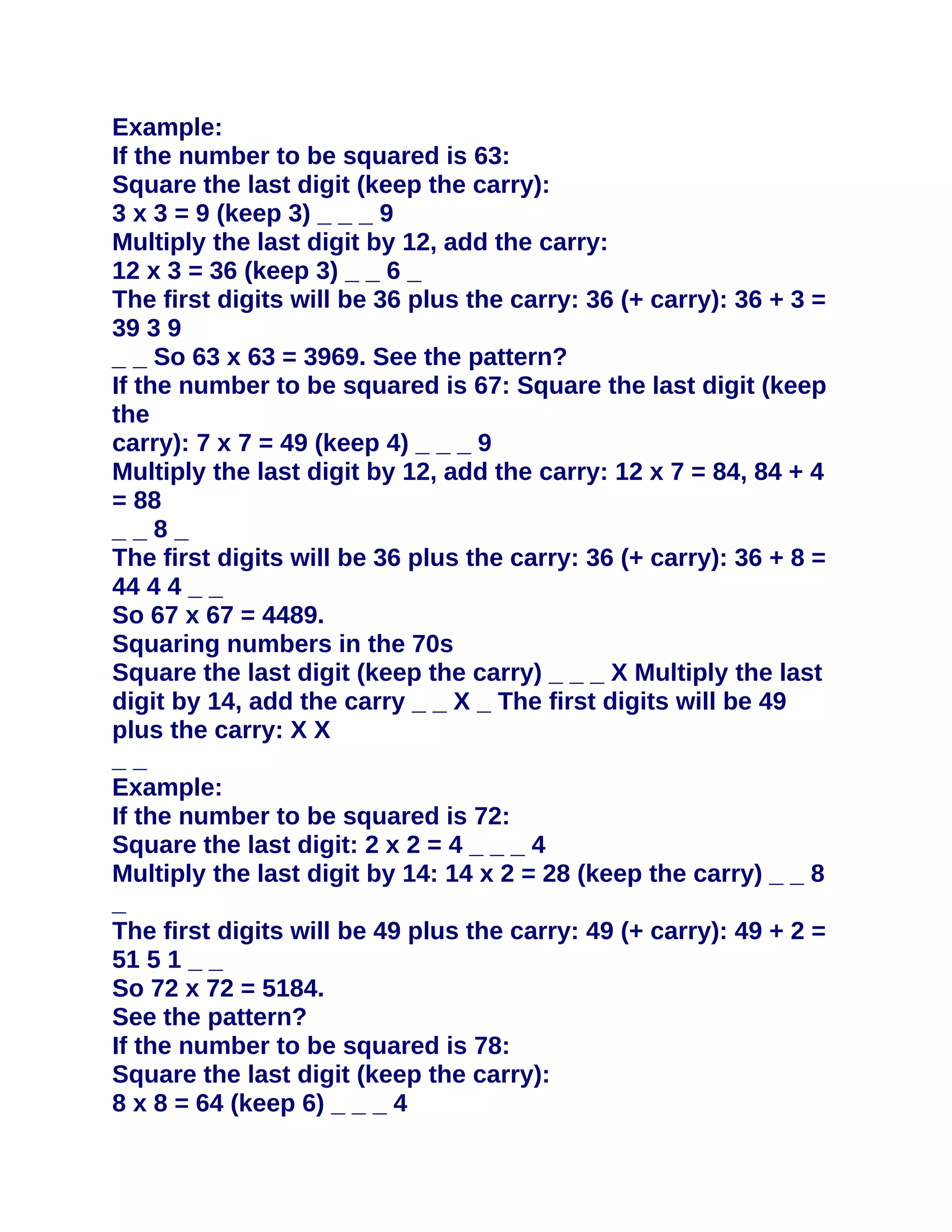 Example:
If the number to be squared is 63:
Square the last digit (keep the carry):
3 x 3 = 9 (keep 3) _ _ _ 9
Multiply the last digit by 12, add the carry:
12 x 3 = 36 (keep 3) _ _ 6 _
The first digits will be 36 plus the carry: 36 (+ carry): 36 + 3 =
39 3 9
_ _ So 63 x 63 = 3969. See the pattern?
If the number to be squared is 67: Square the last digit (keep
the
carry): 7 x 7 = 49 (keep 4) _ _ _ 9
Multiply the last digit by 12, add the carry: 12 x 7 = 84, 84 + 4
= 88
__8_
The first digits will be 36 plus the carry: 36 (+ carry): 36 + 8 =
44 4 4 _ _
So 67 x 67 = 4489.
Squaring numbers in the 70s
Square the last digit (keep the carry) _ _ _ X Multiply the last
digit by 14, add the carry _ _ X _ The first digits will be 49
plus the carry: X X
__
Example:
If the number to be squared is 72:
Square the last digit: 2 x 2 = 4 _ _ _ 4
Multiply the last digit by 14: 14 x 2 = 28 (keep the carry) _ _ 8
_
The first digits will be 49 plus the carry: 49 (+ carry): 49 + 2 =
51 5 1 _ _
So 72 x 72 = 5184.
See the pattern?
If the number to be squared is 78:
Square the last digit (keep the carry):
8 x 8 = 64 (keep 6) _ _ _ 4
 