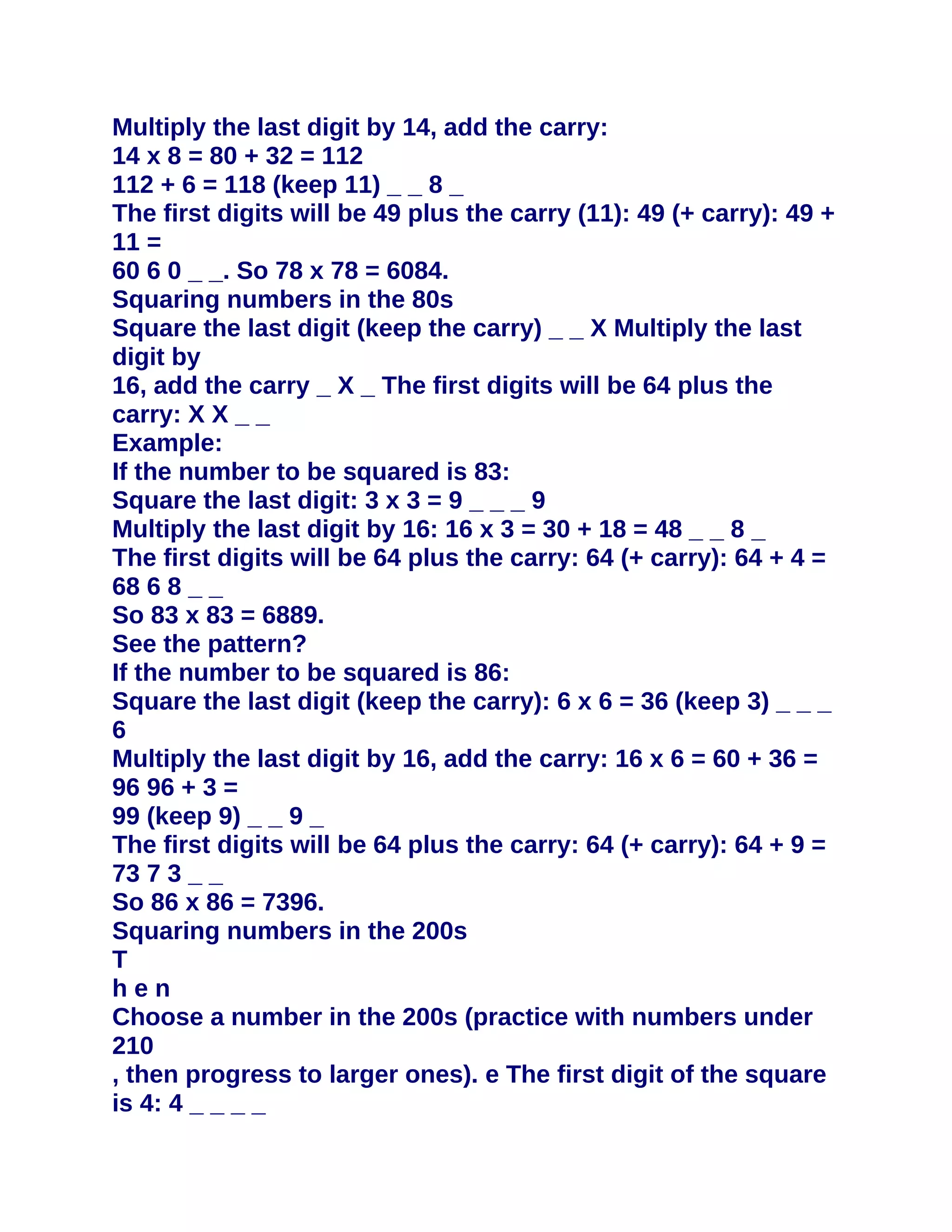 Multiply the last digit by 14, add the carry:
14 x 8 = 80 + 32 = 112
112 + 6 = 118 (keep 11) _ _ 8 _
The first digits will be 49 plus the carry (11): 49 (+ carry): 49 +
11 =
60 6 0 _ _. So 78 x 78 = 6084.
Squaring numbers in the 80s
Square the last digit (keep the carry) _ _ X Multiply the last
digit by
16, add the carry _ X _ The first digits will be 64 plus the
carry: X X _ _
Example:
If the number to be squared is 83:
Square the last digit: 3 x 3 = 9 _ _ _ 9
Multiply the last digit by 16: 16 x 3 = 30 + 18 = 48 _ _ 8 _
The first digits will be 64 plus the carry: 64 (+ carry): 64 + 4 =
68 6 8 _ _
So 83 x 83 = 6889.
See the pattern?
If the number to be squared is 86:
Square the last digit (keep the carry): 6 x 6 = 36 (keep 3) _ _ _
6
Multiply the last digit by 16, add the carry: 16 x 6 = 60 + 36 =
96 96 + 3 =
99 (keep 9) _ _ 9 _
The first digits will be 64 plus the carry: 64 (+ carry): 64 + 9 =
73 7 3 _ _
So 86 x 86 = 7396.
Squaring numbers in the 200s
T
hen
Choose a number in the 200s (practice with numbers under
210
, then progress to larger ones). e The first digit of the square
is 4: 4 _ _ _ _
 