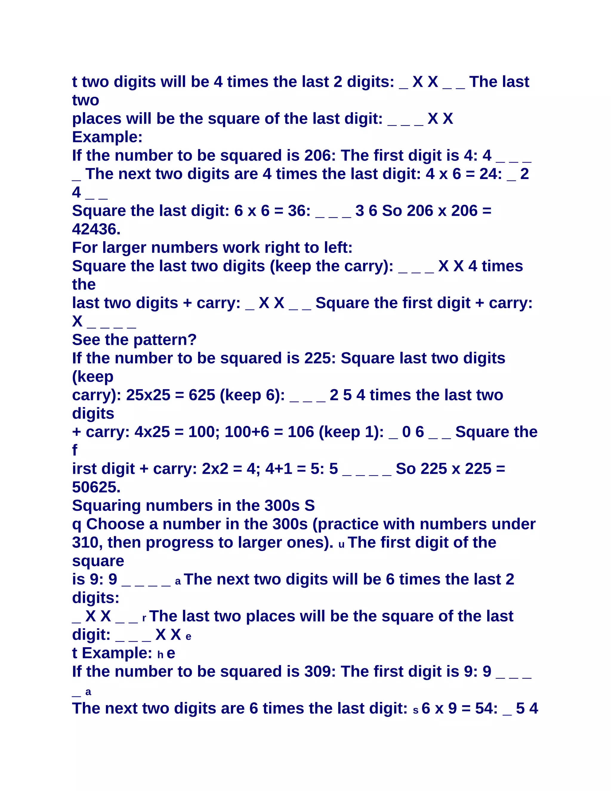 t two digits will be 4 times the last 2 digits: _ X X _ _ The last
two
places will be the square of the last digit: _ _ _ X X
Example:
If the number to be squared is 206: The first digit is 4: 4 _ _ _
_ The next two digits are 4 times the last digit: 4 x 6 = 24: _ 2
4__
Square the last digit: 6 x 6 = 36: _ _ _ 3 6 So 206 x 206 =
42436.
For larger numbers work right to left:
Square the last two digits (keep the carry): _ _ _ X X 4 times
the
last two digits + carry: _ X X _ _ Square the first digit + carry:
X____
See the pattern?
If the number to be squared is 225: Square last two digits
(keep
carry): 25x25 = 625 (keep 6): _ _ _ 2 5 4 times the last two
digits
+ carry: 4x25 = 100; 100+6 = 106 (keep 1): _ 0 6 _ _ Square the
f
irst digit + carry: 2x2 = 4; 4+1 = 5: 5 _ _ _ _ So 225 x 225 =
50625.
Squaring numbers in the 300s S
q Choose a number in the 300s (practice with numbers under
310, then progress to larger ones). u The first digit of the
square
is 9: 9 _ _ _ _ a The next two digits will be 6 times the last 2
digits:
_ X X _ _ r The last two places will be the square of the last
digit: _ _ _ X X e
t Example: h e
If the number to be squared is 309: The first digit is 9: 9 _ _ _
_a
The next two digits are 6 times the last digit: s 6 x 9 = 54: _ 5 4
 
