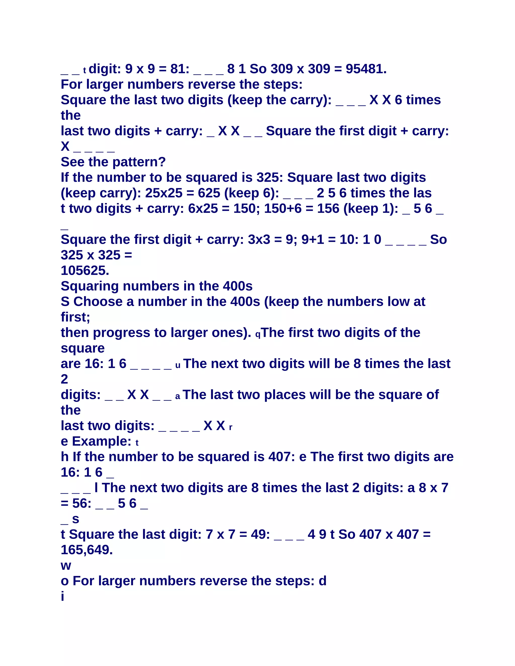 _ _ t digit: 9 x 9 = 81: _ _ _ 8 1 So 309 x 309 = 95481.
For larger numbers reverse the steps:
Square the last two digits (keep the carry): _ _ _ X X 6 times
the
last two digits + carry: _ X X _ _ Square the first digit + carry:
X____
See the pattern?
If the number to be squared is 325: Square last two digits
(keep carry): 25x25 = 625 (keep 6): _ _ _ 2 5 6 times the las
t two digits + carry: 6x25 = 150; 150+6 = 156 (keep 1): _ 5 6 _
_
Square the first digit + carry: 3x3 = 9; 9+1 = 10: 1 0 _ _ _ _ So
325 x 325 =
105625.
Squaring numbers in the 400s
S Choose a number in the 400s (keep the numbers low at
first;
then progress to larger ones). qThe first two digits of the
square
are 16: 1 6 _ _ _ _ u The next two digits will be 8 times the last
2
digits: _ _ X X _ _ a The last two places will be the square of
the
last two digits: _ _ _ _ X X r
e Example: t
h If the number to be squared is 407: e The first two digits are
16: 1 6 _
_ _ _ l The next two digits are 8 times the last 2 digits: a 8 x 7
= 56: _ _ 5 6 _
_s
t Square the last digit: 7 x 7 = 49: _ _ _ 4 9 t So 407 x 407 =
165,649.
w
o For larger numbers reverse the steps: d
i
 