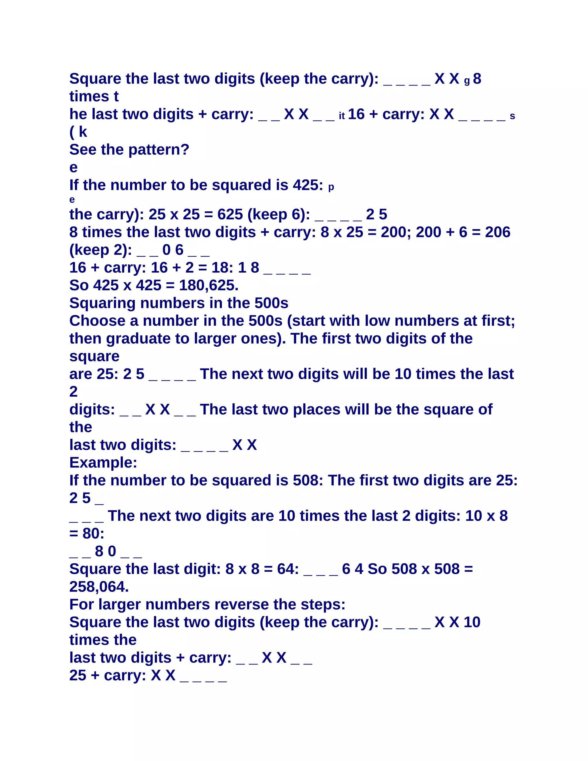 Square the last two digits (keep the carry): _ _ _ _ X X g 8
times t
he last two digits + carry: _ _ X X _ _ it 16 + carry: X X _ _ _ _ s
(k
See the pattern?
e
If the number to be squared is 425: p
e
the carry): 25 x 25 = 625 (keep 6): _ _ _ _ 2 5
8 times the last two digits + carry: 8 x 25 = 200; 200 + 6 = 206
(keep 2): _ _ 0 6 _ _
16 + carry: 16 + 2 = 18: 1 8 _ _ _ _
So 425 x 425 = 180,625.
Squaring numbers in the 500s
Choose a number in the 500s (start with low numbers at first;
then graduate to larger ones). The first two digits of the
square
are 25: 2 5 _ _ _ _ The next two digits will be 10 times the last
2
digits: _ _ X X _ _ The last two places will be the square of
the
last two digits: _ _ _ _ X X
Example:
If the number to be squared is 508: The first two digits are 25:
25_
_ _ _ The next two digits are 10 times the last 2 digits: 10 x 8
= 80:
__80__
Square the last digit: 8 x 8 = 64: _ _ _ 6 4 So 508 x 508 =
258,064.
For larger numbers reverse the steps:
Square the last two digits (keep the carry): _ _ _ _ X X 10
times the
last two digits + carry: _ _ X X _ _
25 + carry: X X _ _ _ _
 