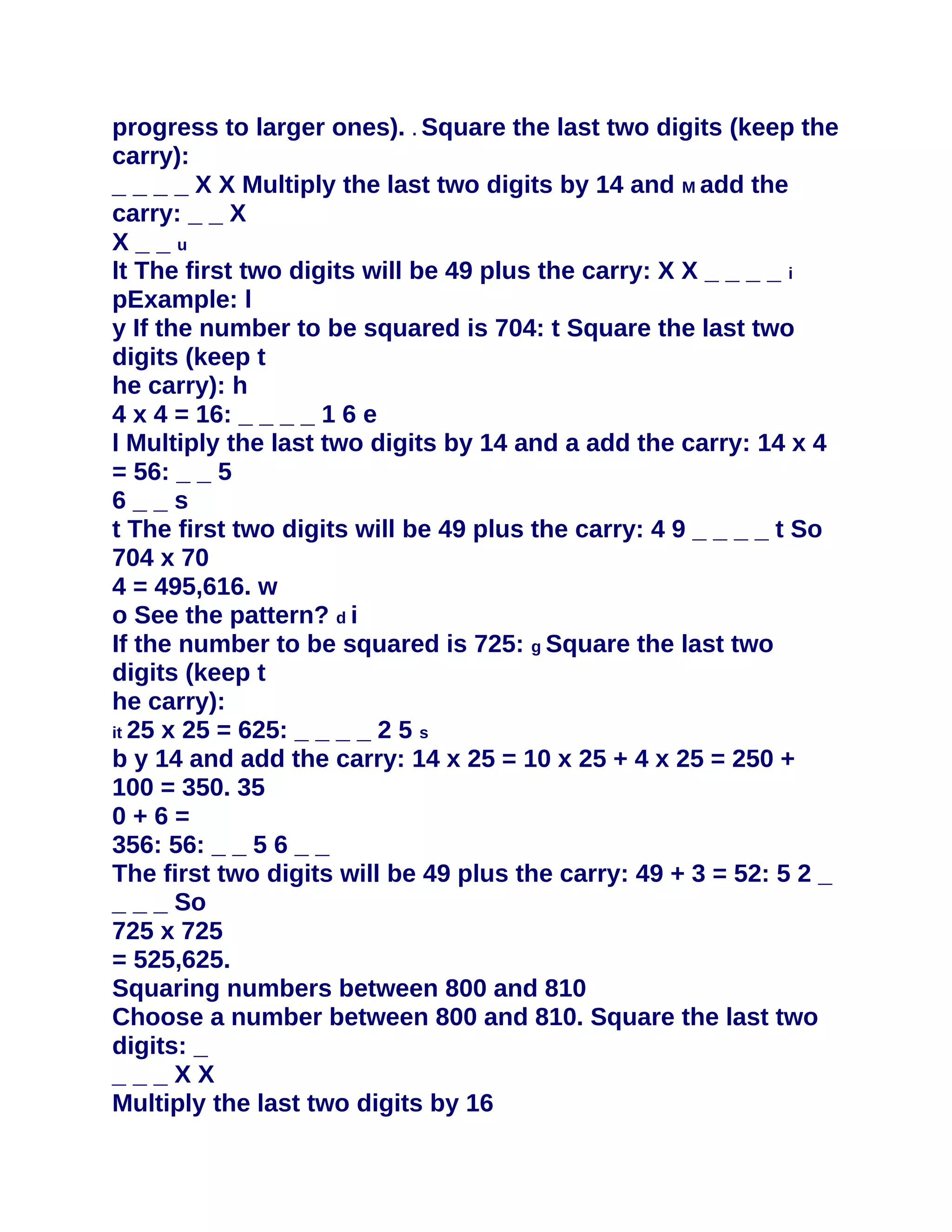 progress to larger ones). . Square the last two digits (keep the
carry):
_ _ _ _ X X Multiply the last two digits by 14 and M add the
carry: _ _ X
X__u
lt The first two digits will be 49 plus the carry: X X _ _ _ _ i
pExample: l
y If the number to be squared is 704: t Square the last two
digits (keep t
he carry): h
4 x 4 = 16: _ _ _ _ 1 6 e
l Multiply the last two digits by 14 and a add the carry: 14 x 4
= 56: _ _ 5
6__s
t The first two digits will be 49 plus the carry: 4 9 _ _ _ _ t So
704 x 70
4 = 495,616. w
o See the pattern? d i
If the number to be squared is 725: g Square the last two
digits (keep t
he carry):
it 25 x 25 = 625: _ _ _ _ 2 5 s
b y 14 and add the carry: 14 x 25 = 10 x 25 + 4 x 25 = 250 +
100 = 350. 35
0+6=
356: 56: _ _ 5 6 _ _
The first two digits will be 49 plus the carry: 49 + 3 = 52: 5 2 _
_ _ _ So
725 x 725
= 525,625.
Squaring numbers between 800 and 810
Choose a number between 800 and 810. Square the last two
digits: _
___XX
Multiply the last two digits by 16
 