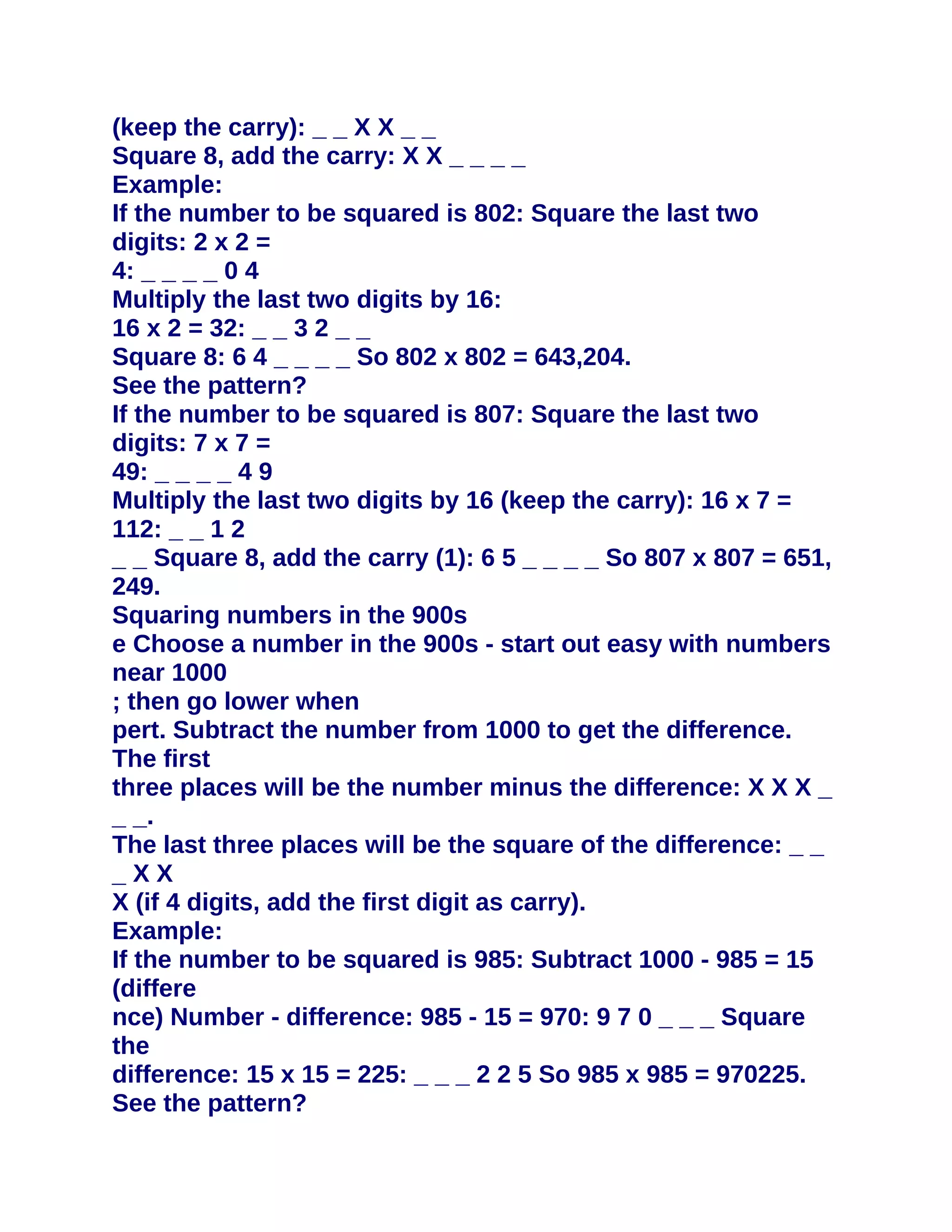 (keep the carry): _ _ X X _ _
Square 8, add the carry: X X _ _ _ _
Example:
If the number to be squared is 802: Square the last two
digits: 2 x 2 =
4: _ _ _ _ 0 4
Multiply the last two digits by 16:
16 x 2 = 32: _ _ 3 2 _ _
Square 8: 6 4 _ _ _ _ So 802 x 802 = 643,204.
See the pattern?
If the number to be squared is 807: Square the last two
digits: 7 x 7 =
49: _ _ _ _ 4 9
Multiply the last two digits by 16 (keep the carry): 16 x 7 =
112: _ _ 1 2
_ _ Square 8, add the carry (1): 6 5 _ _ _ _ So 807 x 807 = 651,
249.
Squaring numbers in the 900s
e Choose a number in the 900s - start out easy with numbers
near 1000
; then go lower when
pert. Subtract the number from 1000 to get the difference.
The first
three places will be the number minus the difference: X X X _
_ _.
The last three places will be the square of the difference: _ _
_XX
X (if 4 digits, add the first digit as carry).
Example:
If the number to be squared is 985: Subtract 1000 - 985 = 15
(differe
nce) Number - difference: 985 - 15 = 970: 9 7 0 _ _ _ Square
the
difference: 15 x 15 = 225: _ _ _ 2 2 5 So 985 x 985 = 970225.
See the pattern?
 