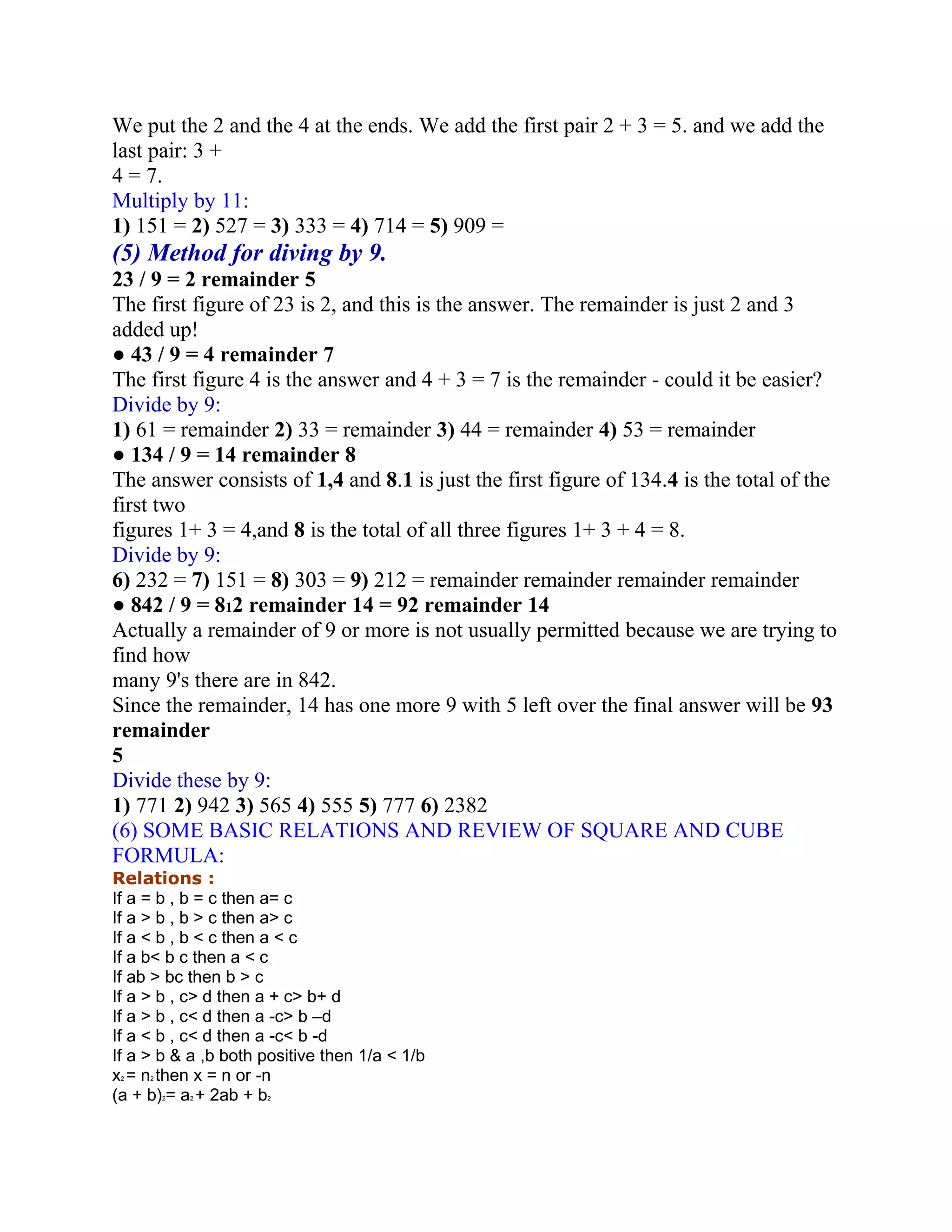 We put the 2 and the 4 at the ends. We add the first pair 2 + 3 = 5. and we add the
last pair: 3 +
4 = 7.
Multiply by 11:
1) 151 = 2) 527 = 3) 333 = 4) 714 = 5) 909 =
(5) Method for diving by 9.
23 / 9 = 2 remainder 5
The first figure of 23 is 2, and this is the answer. The remainder is just 2 and 3
added up!
● 43 / 9 = 4 remainder 7
The first figure 4 is the answer and 4 + 3 = 7 is the remainder - could it be easier?
Divide by 9:
1) 61 = remainder 2) 33 = remainder 3) 44 = remainder 4) 53 = remainder
● 134 / 9 = 14 remainder 8
The answer consists of 1,4 and 8.1 is just the first figure of 134.4 is the total of the
first two
figures 1+ 3 = 4,and 8 is the total of all three figures 1+ 3 + 4 = 8.
Divide by 9:
6) 232 = 7) 151 = 8) 303 = 9) 212 = remainder remainder remainder remainder
● 842 / 9 = 812 remainder 14 = 92 remainder 14
Actually a remainder of 9 or more is not usually permitted because we are trying to
find how
many 9's there are in 842.
Since the remainder, 14 has one more 9 with 5 left over the final answer will be 93
remainder
5
Divide these by 9:
1) 771 2) 942 3) 565 4) 555 5) 777 6) 2382
(6) SOME BASIC RELATIONS AND REVIEW OF SQUARE AND CUBE
FORMULA:
Relations :
If a = b , b = c then a= c
If a > b , b > c then a> c
If a < b , b < c then a < c
If a b< b c then a < c
If ab > bc then b > c
If a > b , c> d then a + c> b+ d
If a > b , c< d then a -c> b –d
If a < b , c< d then a -c< b -d
If a > b & a ,b both positive then 1/a < 1/b
x = n then x = n or -n
 2   2


(a + b) = a + 2ab + b
         2   2       2
 