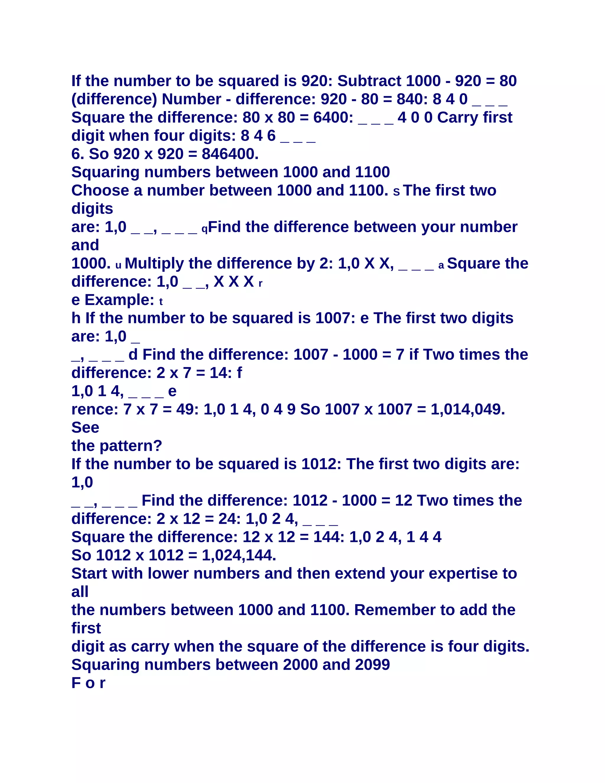 If the number to be squared is 920: Subtract 1000 - 920 = 80
(difference) Number - difference: 920 - 80 = 840: 8 4 0 _ _ _
Square the difference: 80 x 80 = 6400: _ _ _ 4 0 0 Carry first
digit when four digits: 8 4 6 _ _ _
6. So 920 x 920 = 846400.
Squaring numbers between 1000 and 1100
Choose a number between 1000 and 1100. S The first two
digits
are: 1,0 _ _, _ _ _ qFind the difference between your number
and
1000. u Multiply the difference by 2: 1,0 X X, _ _ _ a Square the
difference: 1,0 _ _, X X X r
e Example: t
h If the number to be squared is 1007: e The first two digits
are: 1,0 _
_, _ _ _ d Find the difference: 1007 - 1000 = 7 if Two times the
difference: 2 x 7 = 14: f
1,0 1 4, _ _ _ e
rence: 7 x 7 = 49: 1,0 1 4, 0 4 9 So 1007 x 1007 = 1,014,049.
See
the pattern?
If the number to be squared is 1012: The first two digits are:
1,0
_ _, _ _ _ Find the difference: 1012 - 1000 = 12 Two times the
difference: 2 x 12 = 24: 1,0 2 4, _ _ _
Square the difference: 12 x 12 = 144: 1,0 2 4, 1 4 4
So 1012 x 1012 = 1,024,144.
Start with lower numbers and then extend your expertise to
all
the numbers between 1000 and 1100. Remember to add the
first
digit as carry when the square of the difference is four digits.
Squaring numbers between 2000 and 2099
For
 