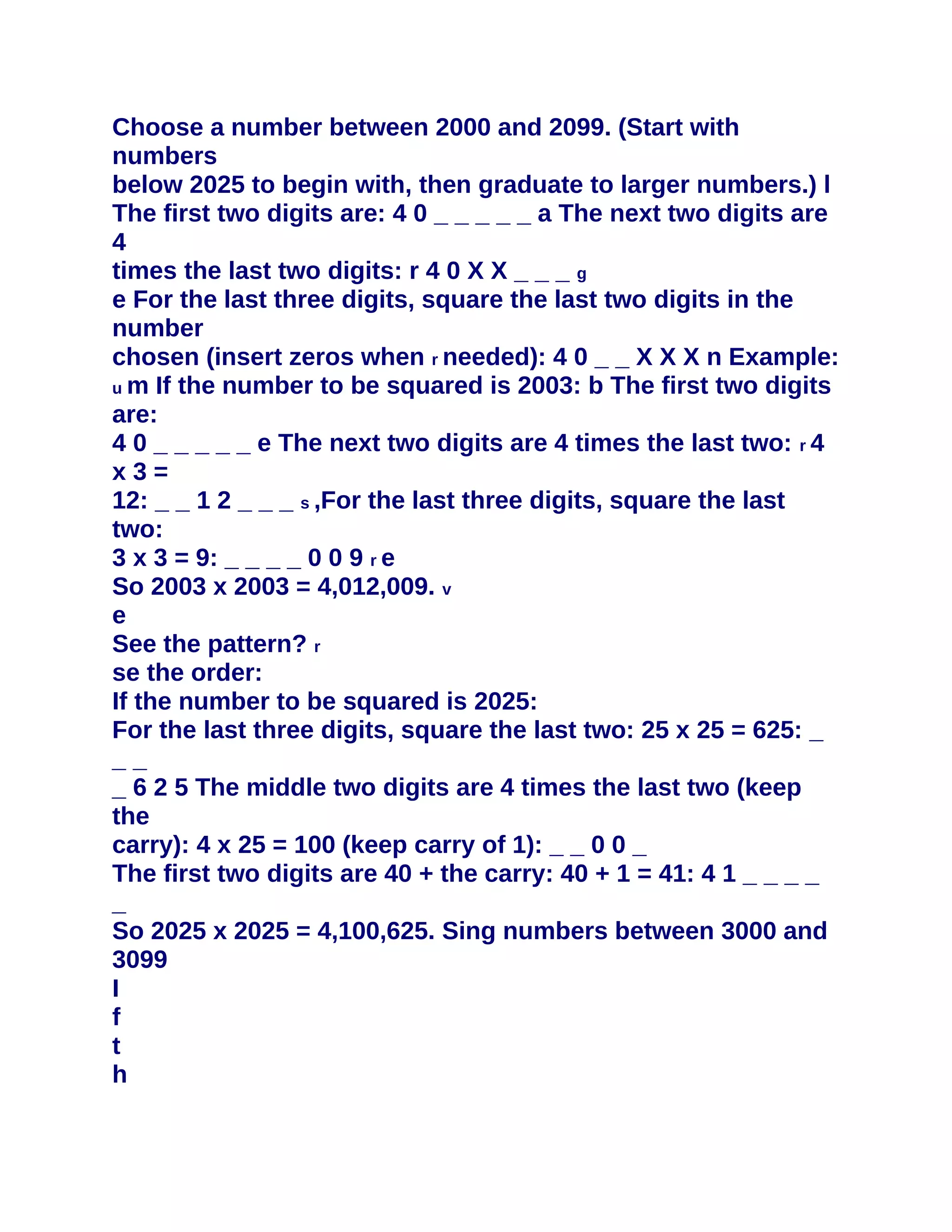 Choose a number between 2000 and 2099. (Start with
numbers
below 2025 to begin with, then graduate to larger numbers.) l
The first two digits are: 4 0 _ _ _ _ _ a The next two digits are
4
times the last two digits: r 4 0 X X _ _ _ g
e For the last three digits, square the last two digits in the
number
chosen (insert zeros when r needed): 4 0 _ _ X X X n Example:
u m If the number to be squared is 2003: b The first two digits
are:
4 0 _ _ _ _ _ e The next two digits are 4 times the last two: r 4
x3=
12: _ _ 1 2 _ _ _ s ,For the last three digits, square the last
two:
3 x 3 = 9: _ _ _ _ 0 0 9 r e
So 2003 x 2003 = 4,012,009. v
e
See the pattern? r
se the order:
If the number to be squared is 2025:
For the last three digits, square the last two: 25 x 25 = 625: _
__
_ 6 2 5 The middle two digits are 4 times the last two (keep
the
carry): 4 x 25 = 100 (keep carry of 1): _ _ 0 0 _
The first two digits are 40 + the carry: 40 + 1 = 41: 4 1 _ _ _ _
_
So 2025 x 2025 = 4,100,625. Sing numbers between 3000 and
3099
I
f
t
h
 