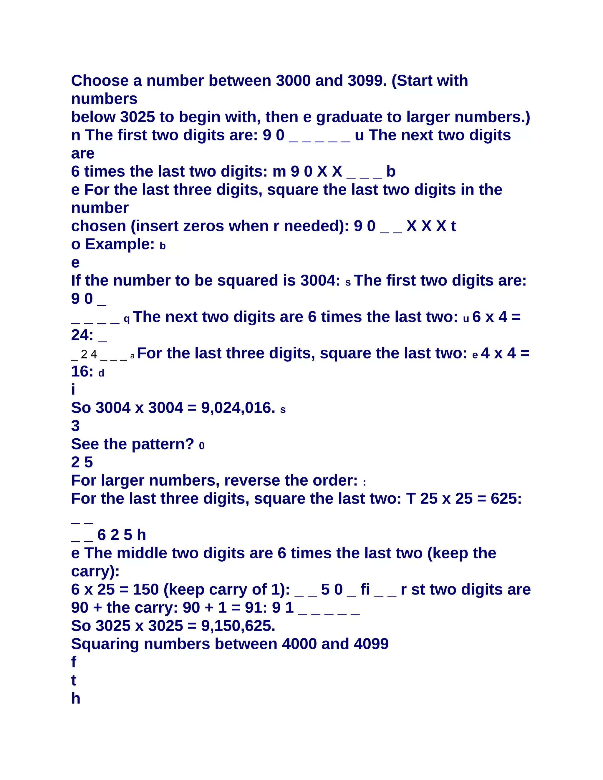 Choose a number between 3000 and 3099. (Start with
numbers
below 3025 to begin with, then e graduate to larger numbers.)
n The first two digits are: 9 0 _ _ _ _ _ u The next two digits
are
6 times the last two digits: m 9 0 X X _ _ _ b
e For the last three digits, square the last two digits in the
number
chosen (insert zeros when r needed): 9 0 _ _ X X X t
o Example: b
e
If the number to be squared is 3004: s The first two digits are:
90_
_ _ _ _ q The next two digits are 6 times the last two: u 6 x 4 =
24: _
_ 2 4 _ _ _ a For the last three digits, square the last two: e 4 x 4 =
16: d
i
So 3004 x 3004 = 9,024,016. s
3
See the pattern? 0
25
For larger numbers, reverse the order: :
For the last three digits, square the last two: T 25 x 25 = 625:
__
__625h
e The middle two digits are 6 times the last two (keep the
carry):
6 x 25 = 150 (keep carry of 1): _ _ 5 0 _ fi _ _ r st two digits are
90 + the carry: 90 + 1 = 91: 9 1 _ _ _ _ _
So 3025 x 3025 = 9,150,625.
Squaring numbers between 4000 and 4099
f
t
h
 