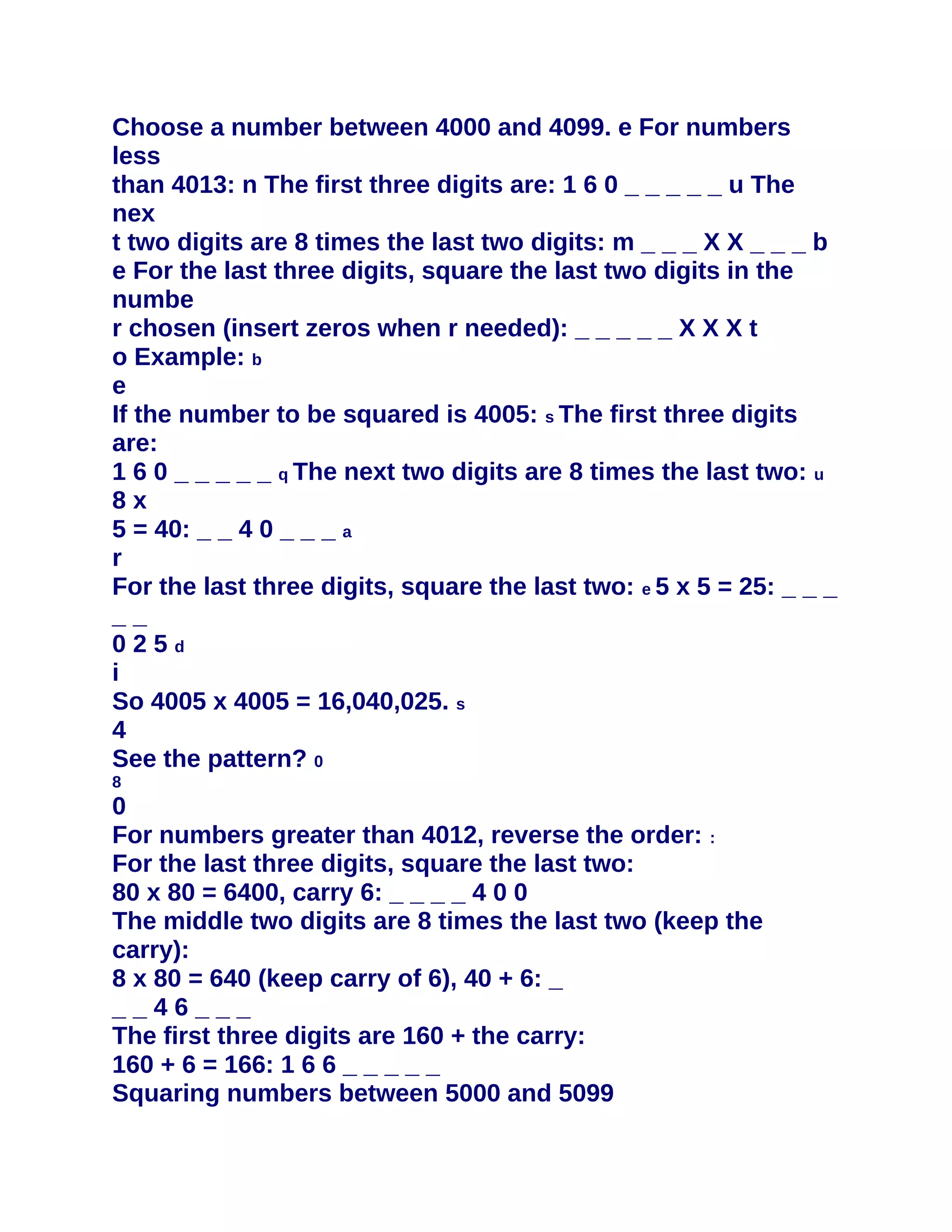 Choose a number between 4000 and 4099. e For numbers
less
than 4013: n The first three digits are: 1 6 0 _ _ _ _ _ u The
nex
t two digits are 8 times the last two digits: m _ _ _ X X _ _ _ b
e For the last three digits, square the last two digits in the
numbe
r chosen (insert zeros when r needed): _ _ _ _ _ X X X t
o Example: b
e
If the number to be squared is 4005: s The first three digits
are:
1 6 0 _ _ _ _ _ q The next two digits are 8 times the last two: u
8x
5 = 40: _ _ 4 0 _ _ _ a
r
For the last three digits, square the last two: e 5 x 5 = 25: _ _ _
__
025d
i
So 4005 x 4005 = 16,040,025. s
4
See the pattern? 0
8
0
For numbers greater than 4012, reverse the order: :
For the last three digits, square the last two:
80 x 80 = 6400, carry 6: _ _ _ _ 4 0 0
The middle two digits are 8 times the last two (keep the
carry):
8 x 80 = 640 (keep carry of 6), 40 + 6: _
__46___
The first three digits are 160 + the carry:
160 + 6 = 166: 1 6 6 _ _ _ _ _
Squaring numbers between 5000 and 5099
 