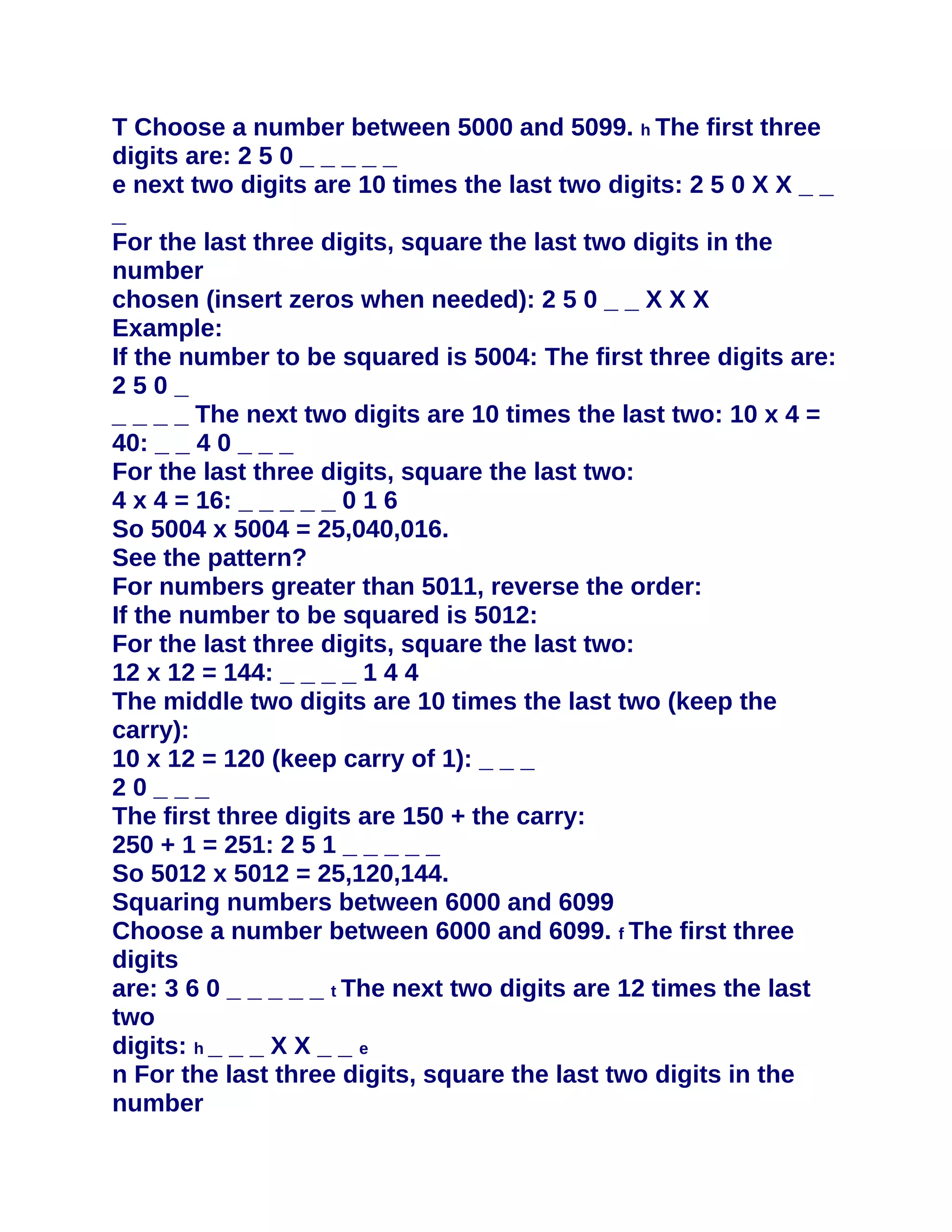 T Choose a number between 5000 and 5099. h The first three
digits are: 2 5 0 _ _ _ _ _
e next two digits are 10 times the last two digits: 2 5 0 X X _ _
_
For the last three digits, square the last two digits in the
number
chosen (insert zeros when needed): 2 5 0 _ _ X X X
Example:
If the number to be squared is 5004: The first three digits are:
250_
_ _ _ _ The next two digits are 10 times the last two: 10 x 4 =
40: _ _ 4 0 _ _ _
For the last three digits, square the last two:
4 x 4 = 16: _ _ _ _ _ 0 1 6
So 5004 x 5004 = 25,040,016.
See the pattern?
For numbers greater than 5011, reverse the order:
If the number to be squared is 5012:
For the last three digits, square the last two:
12 x 12 = 144: _ _ _ _ 1 4 4
The middle two digits are 10 times the last two (keep the
carry):
10 x 12 = 120 (keep carry of 1): _ _ _
20___
The first three digits are 150 + the carry:
250 + 1 = 251: 2 5 1 _ _ _ _ _
So 5012 x 5012 = 25,120,144.
Squaring numbers between 6000 and 6099
Choose a number between 6000 and 6099. f The first three
digits
are: 3 6 0 _ _ _ _ _ t The next two digits are 12 times the last
two
digits: h _ _ _ X X _ _ e
n For the last three digits, square the last two digits in the
number
 