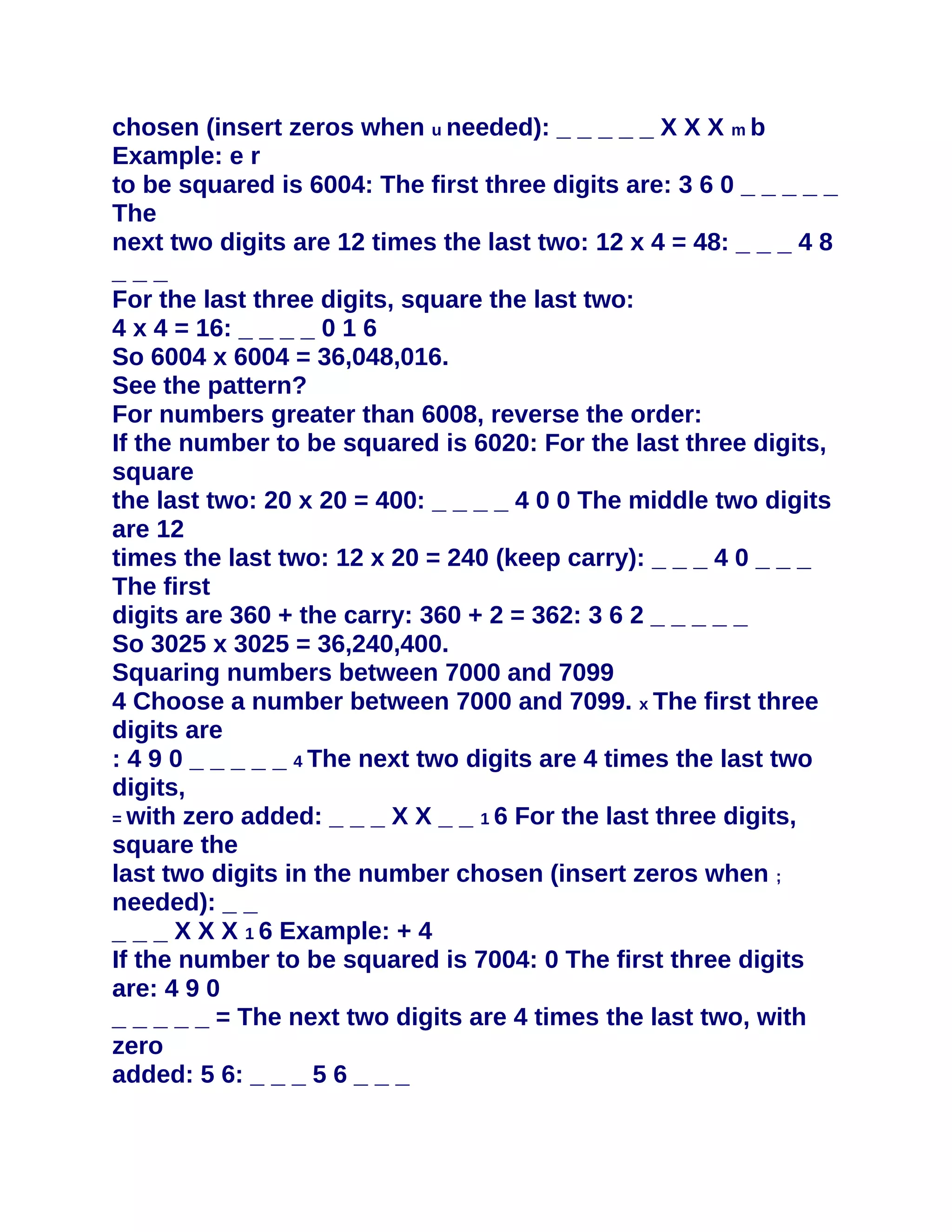 chosen (insert zeros when u needed): _ _ _ _ _ X X X m b
Example: e r
to be squared is 6004: The first three digits are: 3 6 0 _ _ _ _ _
The
next two digits are 12 times the last two: 12 x 4 = 48: _ _ _ 4 8
___
For the last three digits, square the last two:
4 x 4 = 16: _ _ _ _ 0 1 6
So 6004 x 6004 = 36,048,016.
See the pattern?
For numbers greater than 6008, reverse the order:
If the number to be squared is 6020: For the last three digits,
square
the last two: 20 x 20 = 400: _ _ _ _ 4 0 0 The middle two digits
are 12
times the last two: 12 x 20 = 240 (keep carry): _ _ _ 4 0 _ _ _
The first
digits are 360 + the carry: 360 + 2 = 362: 3 6 2 _ _ _ _ _
So 3025 x 3025 = 36,240,400.
Squaring numbers between 7000 and 7099
4 Choose a number between 7000 and 7099. x The first three
digits are
: 4 9 0 _ _ _ _ _ 4 The next two digits are 4 times the last two
digits,
= with zero added: _ _ _ X X _ _ 1 6 For the last three digits,
square the
last two digits in the number chosen (insert zeros when ;
needed): _ _
_ _ _ X X X 1 6 Example: + 4
If the number to be squared is 7004: 0 The first three digits
are: 4 9 0
_ _ _ _ _ = The next two digits are 4 times the last two, with
zero
added: 5 6: _ _ _ 5 6 _ _ _
 