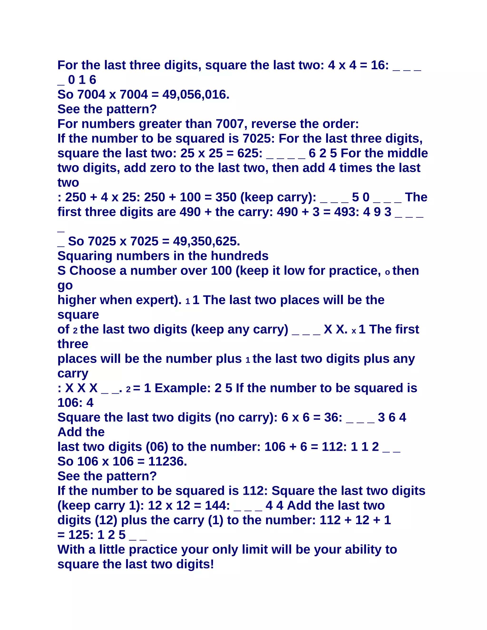 For the last three digits, square the last two: 4 x 4 = 16: _ _ _
_016
So 7004 x 7004 = 49,056,016.
See the pattern?
For numbers greater than 7007, reverse the order:
If the number to be squared is 7025: For the last three digits,
square the last two: 25 x 25 = 625: _ _ _ _ 6 2 5 For the middle
two digits, add zero to the last two, then add 4 times the last
two
: 250 + 4 x 25: 250 + 100 = 350 (keep carry): _ _ _ 5 0 _ _ _ The
first three digits are 490 + the carry: 490 + 3 = 493: 4 9 3 _ _ _
_
_ So 7025 x 7025 = 49,350,625.
Squaring numbers in the hundreds
S Choose a number over 100 (keep it low for practice, o then
go
higher when expert). 1 1 The last two places will be the
square
of 2 the last two digits (keep any carry) _ _ _ X X. x 1 The first
three
places will be the number plus 1 the last two digits plus any
carry
: X X X _ _. 2 = 1 Example: 2 5 If the number to be squared is
106: 4
Square the last two digits (no carry): 6 x 6 = 36: _ _ _ 3 6 4
Add the
last two digits (06) to the number: 106 + 6 = 112: 1 1 2 _ _
So 106 x 106 = 11236.
See the pattern?
If the number to be squared is 112: Square the last two digits
(keep carry 1): 12 x 12 = 144: _ _ _ 4 4 Add the last two
digits (12) plus the carry (1) to the number: 112 + 12 + 1
= 125: 1 2 5 _ _
With a little practice your only limit will be your ability to
square the last two digits!
 
