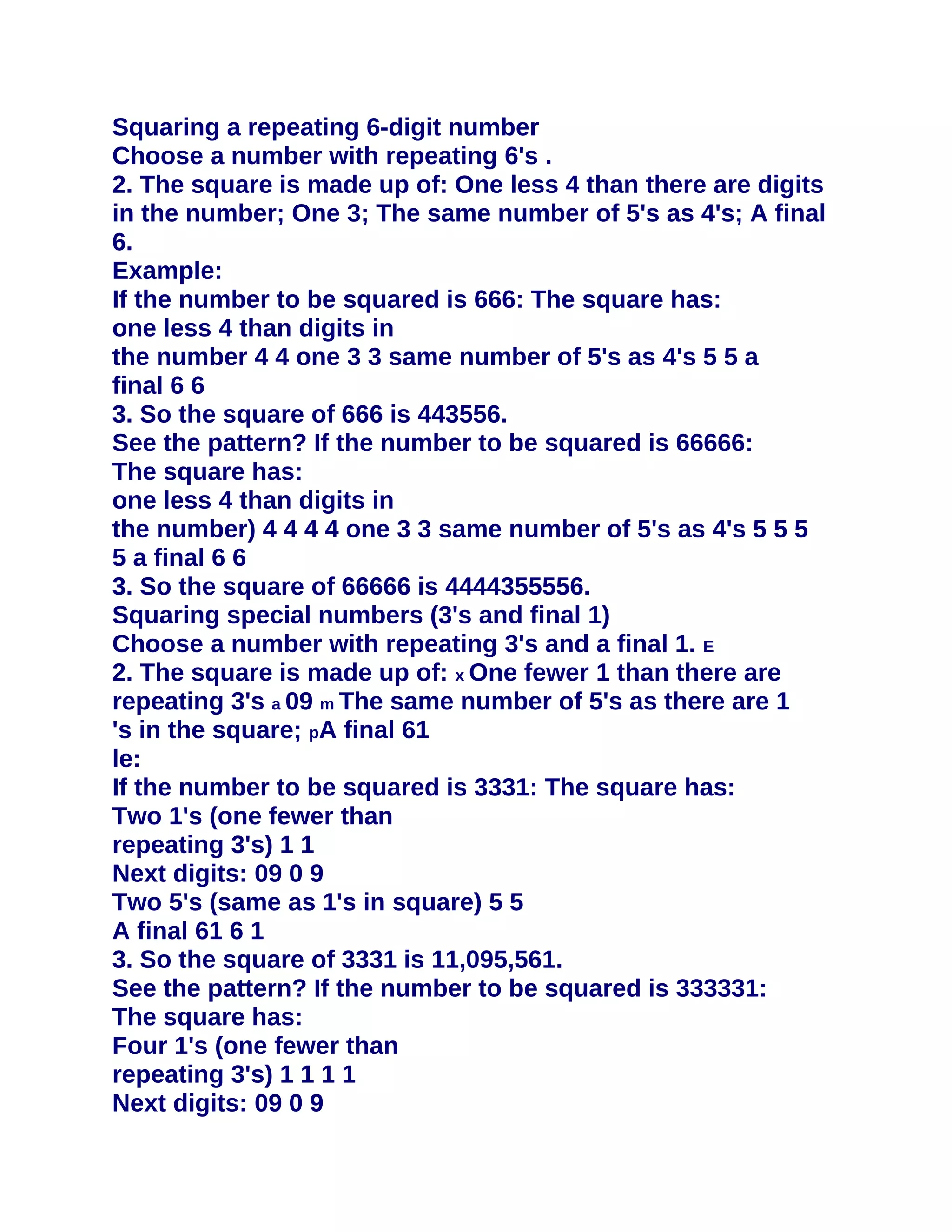 Squaring a repeating 6-digit number
Choose a number with repeating 6's .
2. The square is made up of: One less 4 than there are digits
in the number; One 3; The same number of 5's as 4's; A final
6.
Example:
If the number to be squared is 666: The square has:
one less 4 than digits in
the number 4 4 one 3 3 same number of 5's as 4's 5 5 a
final 6 6
3. So the square of 666 is 443556.
See the pattern? If the number to be squared is 66666:
The square has:
one less 4 than digits in
the number) 4 4 4 4 one 3 3 same number of 5's as 4's 5 5 5
5 a final 6 6
3. So the square of 66666 is 4444355556.
Squaring special numbers (3's and final 1)
Choose a number with repeating 3's and a final 1. E
2. The square is made up of: x One fewer 1 than there are
repeating 3's a 09 m The same number of 5's as there are 1
's in the square; pA final 61
le:
If the number to be squared is 3331: The square has:
Two 1's (one fewer than
repeating 3's) 1 1
Next digits: 09 0 9
Two 5's (same as 1's in square) 5 5
A final 61 6 1
3. So the square of 3331 is 11,095,561.
See the pattern? If the number to be squared is 333331:
The square has:
Four 1's (one fewer than
repeating 3's) 1 1 1 1
Next digits: 09 0 9
 