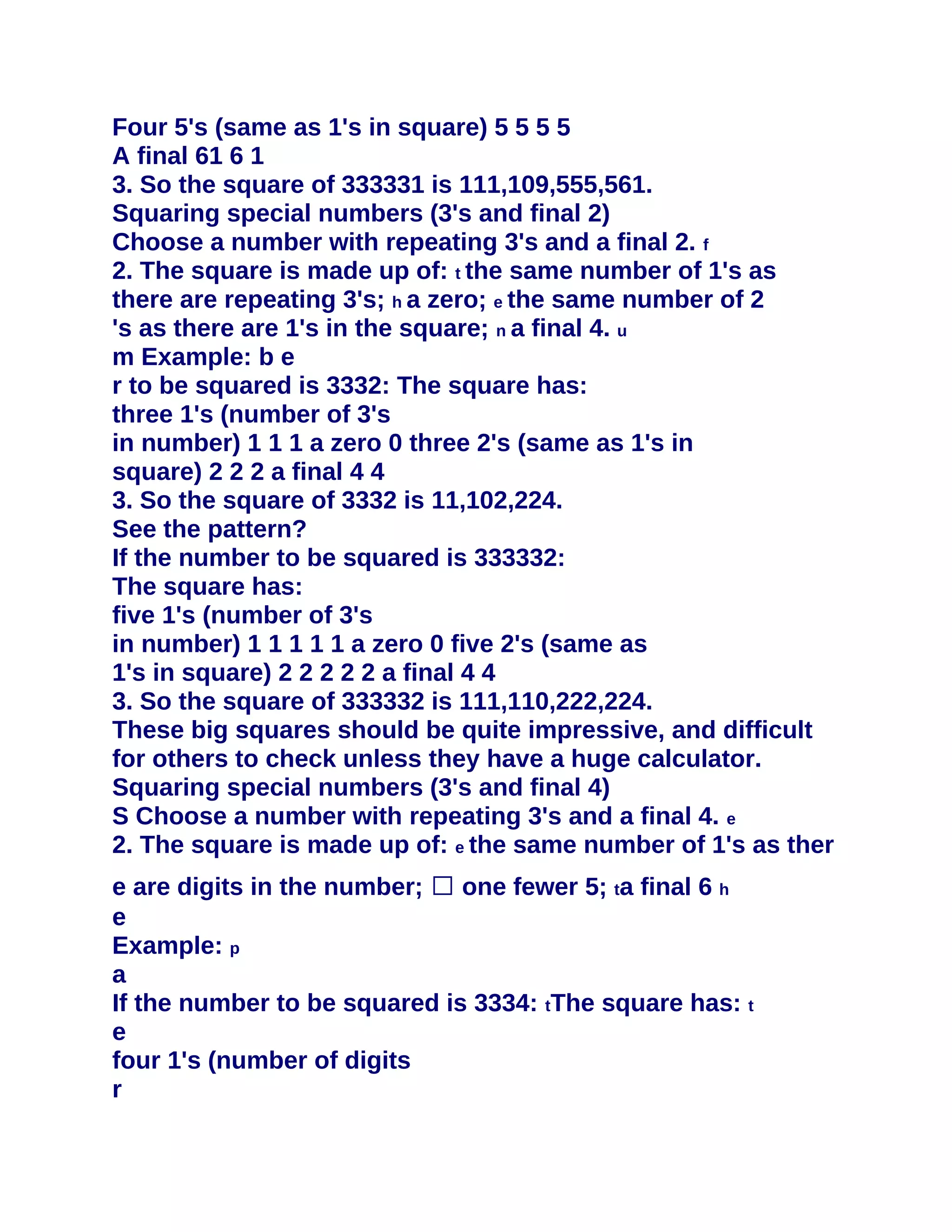Four 5's (same as 1's in square) 5 5 5 5
A final 61 6 1
3. So the square of 333331 is 111,109,555,561.
Squaring special numbers (3's and final 2)
Choose a number with repeating 3's and a final 2. f
2. The square is made up of: t the same number of 1's as
there are repeating 3's; h a zero; e the same number of 2
's as there are 1's in the square; n a final 4. u
m Example: b e
r to be squared is 3332: The square has:
three 1's (number of 3's
in number) 1 1 1 a zero 0 three 2's (same as 1's in
square) 2 2 2 a final 4 4
3. So the square of 3332 is 11,102,224.
See the pattern?
If the number to be squared is 333332:
The square has:
five 1's (number of 3's
in number) 1 1 1 1 1 a zero 0 five 2's (same as
1's in square) 2 2 2 2 2 a final 4 4
3. So the square of 333332 is 111,110,222,224.
These big squares should be quite impressive, and difficult
for others to check unless they have a huge calculator.
Squaring special numbers (3's and final 4)
S Choose a number with repeating 3's and a final 4. e
2. The square is made up of: e the same number of 1's as ther
e are digits in the number; � one fewer 5; ta final 6 h
e
Example: p
a
If the number to be squared is 3334: tThe square has: t
e
four 1's (number of digits
r
 